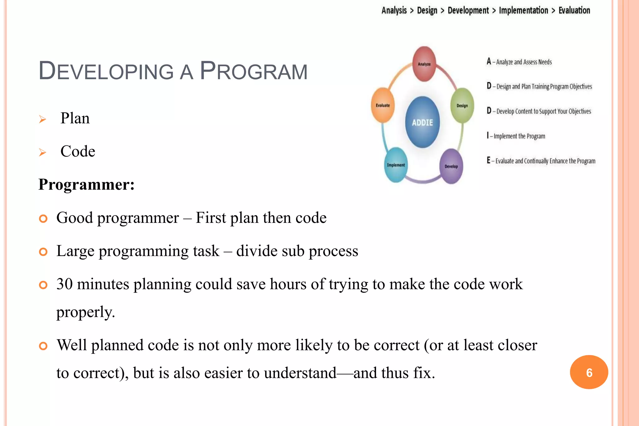 DEVELOPING A PROGRAM
 Plan
 Code
Programmer:
 Good programmer – First plan then code
 Large programming task – divide sub process
 30 minutes planning could save hours of trying to make the code work
properly.
 Well planned code is not only more likely to be correct (or at least closer
to correct), but is also easier to understand—and thus fix. 6
 