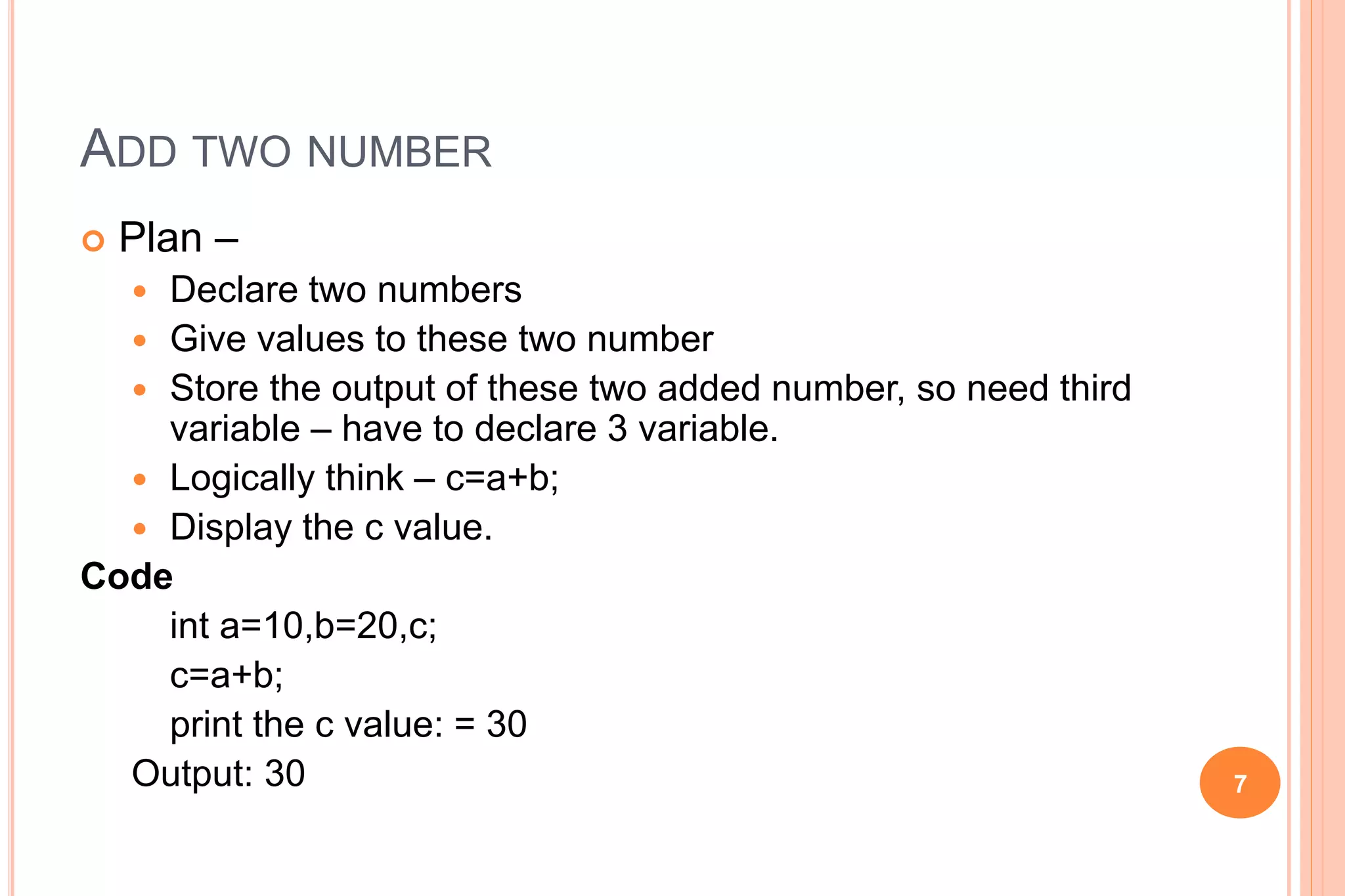 ADD TWO NUMBER
 Plan –
 Declare two numbers
 Give values to these two number
 Store the output of these two added number, so need third
variable – have to declare 3 variable.
 Logically think – c=a+b;
 Display the c value.
Code
int a=10,b=20,c;
c=a+b;
print the c value: = 30
Output: 30 7
 