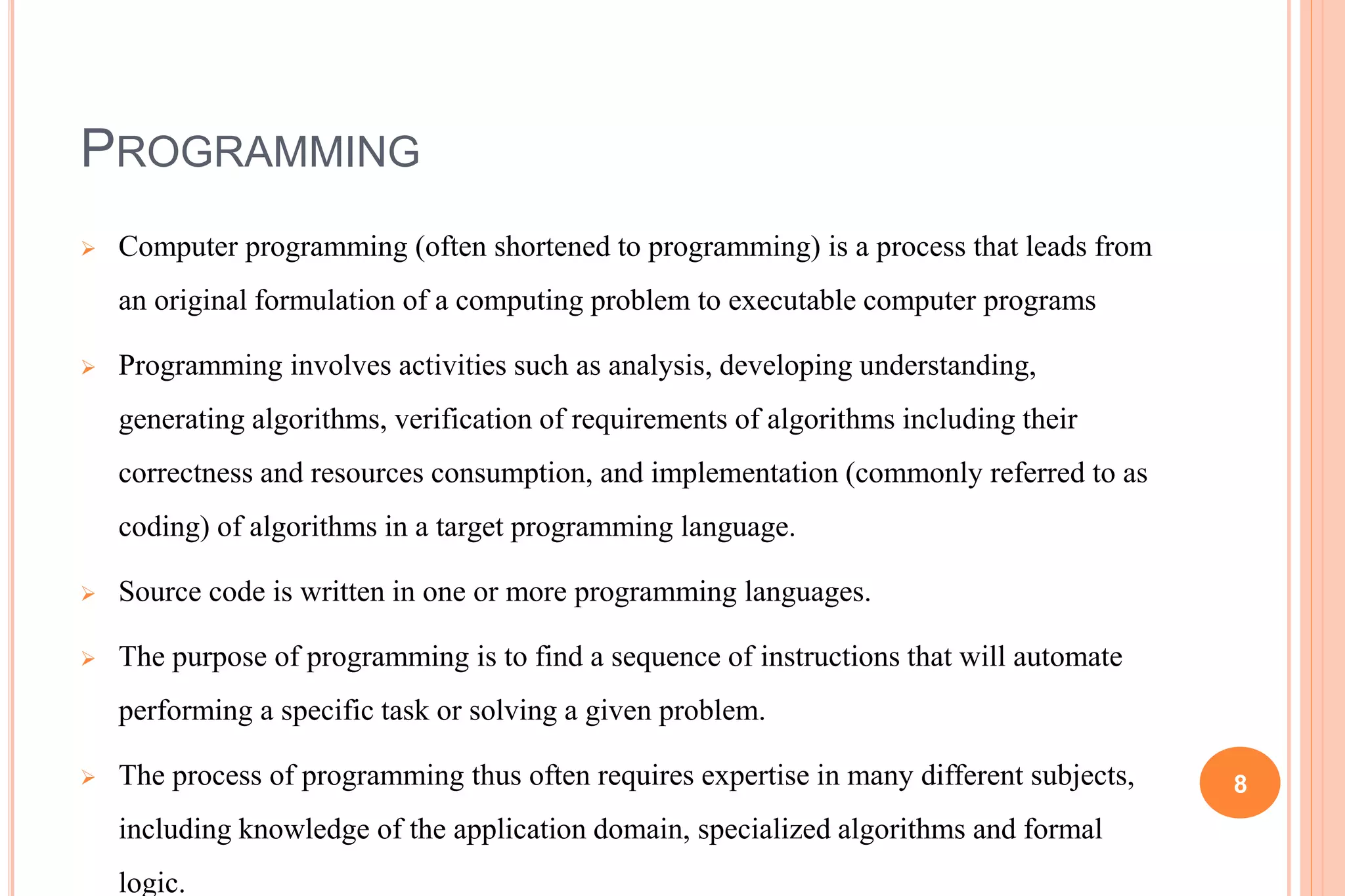 PROGRAMMING
 Computer programming (often shortened to programming) is a process that leads from
an original formulation of a computing problem to executable computer programs
 Programming involves activities such as analysis, developing understanding,
generating algorithms, verification of requirements of algorithms including their
correctness and resources consumption, and implementation (commonly referred to as
coding) of algorithms in a target programming language.
 Source code is written in one or more programming languages.
 The purpose of programming is to find a sequence of instructions that will automate
performing a specific task or solving a given problem.
 The process of programming thus often requires expertise in many different subjects,
including knowledge of the application domain, specialized algorithms and formal
logic.
8
 