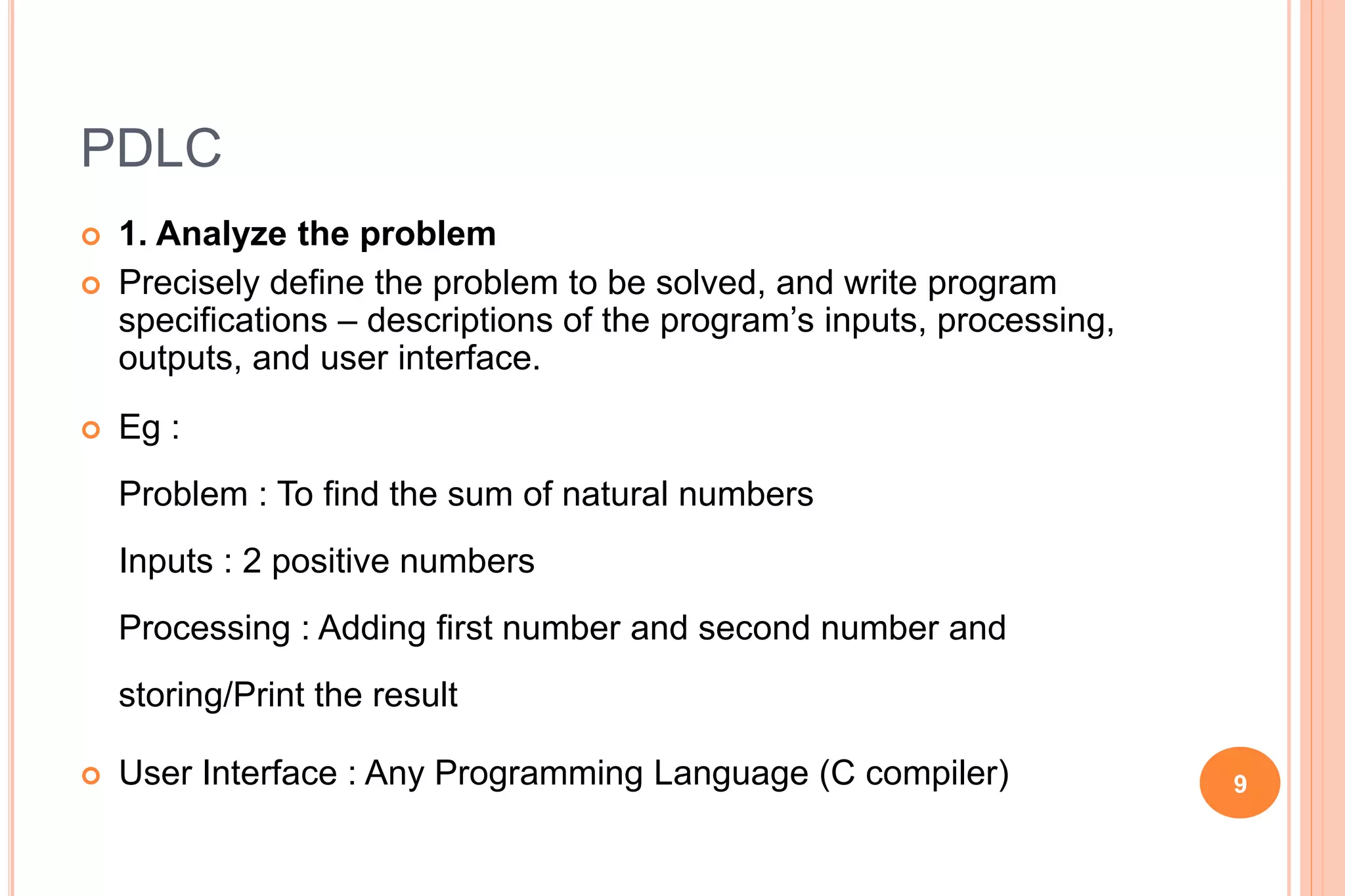 PDLC
 1. Analyze the problem
 Precisely define the problem to be solved, and write program
specifications – descriptions of the program’s inputs, processing,
outputs, and user interface.
 Eg :
Problem : To find the sum of natural numbers
Inputs : 2 positive numbers
Processing : Adding first number and second number and
storing/Print the result
 User Interface : Any Programming Language (C compiler) 9
 