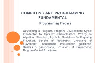 COMPUTING AND PROGRAMMING
FUNDAMENTAL
Programming Process
Developing a Program, Program Development Cycle;
Introduction to Algorithms,Characteristics, Writing an
Algorithm; Flowchart, Symbols, Guidelines for Preparing
Flowchart, Benefits of Flowcharts, Limitations of
Flowcharts; Pseudocode, Pseudocode guidelines,
Benefits of pseudocode, Limitations of Pseudocode;
Program Control Structures.
1
 