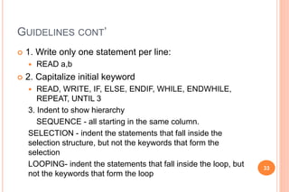 GUIDELINES CONT’
 1. Write only one statement per line:
 READ a,b
 2. Capitalize initial keyword
 READ, WRITE, IF, ELSE, ENDIF, WHILE, ENDWHILE,
REPEAT, UNTIL 3
3. Indent to show hierarchy
SEQUENCE - all starting in the same column.
SELECTION - indent the statements that fall inside the
selection structure, but not the keywords that form the
selection
LOOPING- indent the statements that fall inside the loop, but
not the keywords that form the loop
33
 