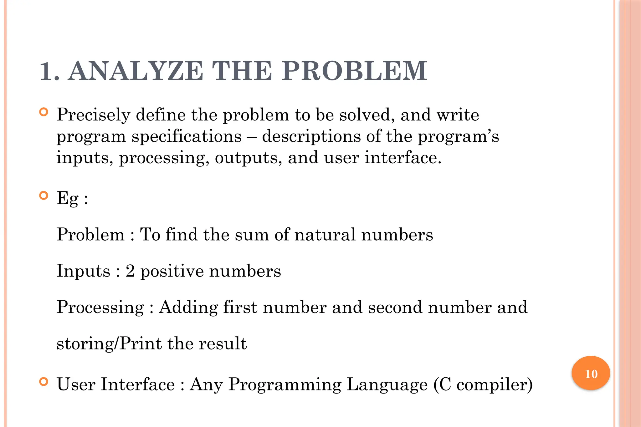 10 1. ANALYZE THE PROBLEM  Precisely define the problem to be solved, and write program specifications – descriptions of the program’s inputs, processing, outputs, and user interface.  Eg : Problem : To find the sum of natural numbers Inputs : 2 positive numbers Processing : Adding first number and second number and storing/Print the result  User Interface : Any Programming Language (C compiler) 