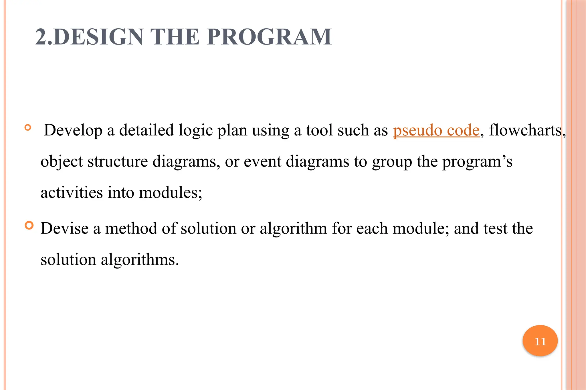 11 2.DESIGN THE PROGRAM  Develop a detailed logic plan using a tool such as pseudo code, flowcharts, object structure diagrams, or event diagrams to group the program’s activities into modules;  Devise a method of solution or algorithm for each module; and test the solution algorithms. 