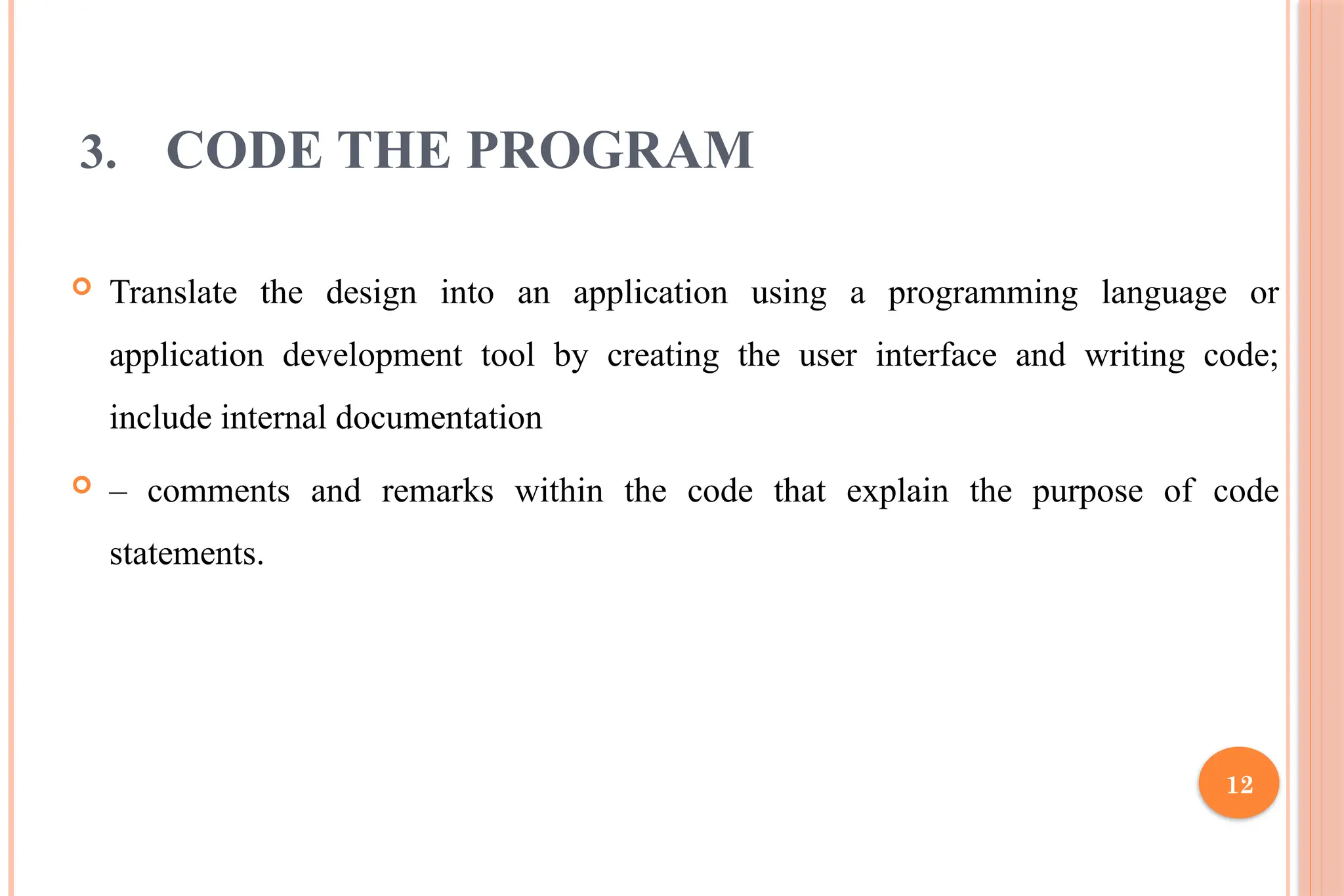 12 3. CODE THE PROGRAM  Translate the design into an application using a programming language or application development tool by creating the user interface and writing code; include internal documentation  – comments and remarks within the code that explain the purpose of code statements. 