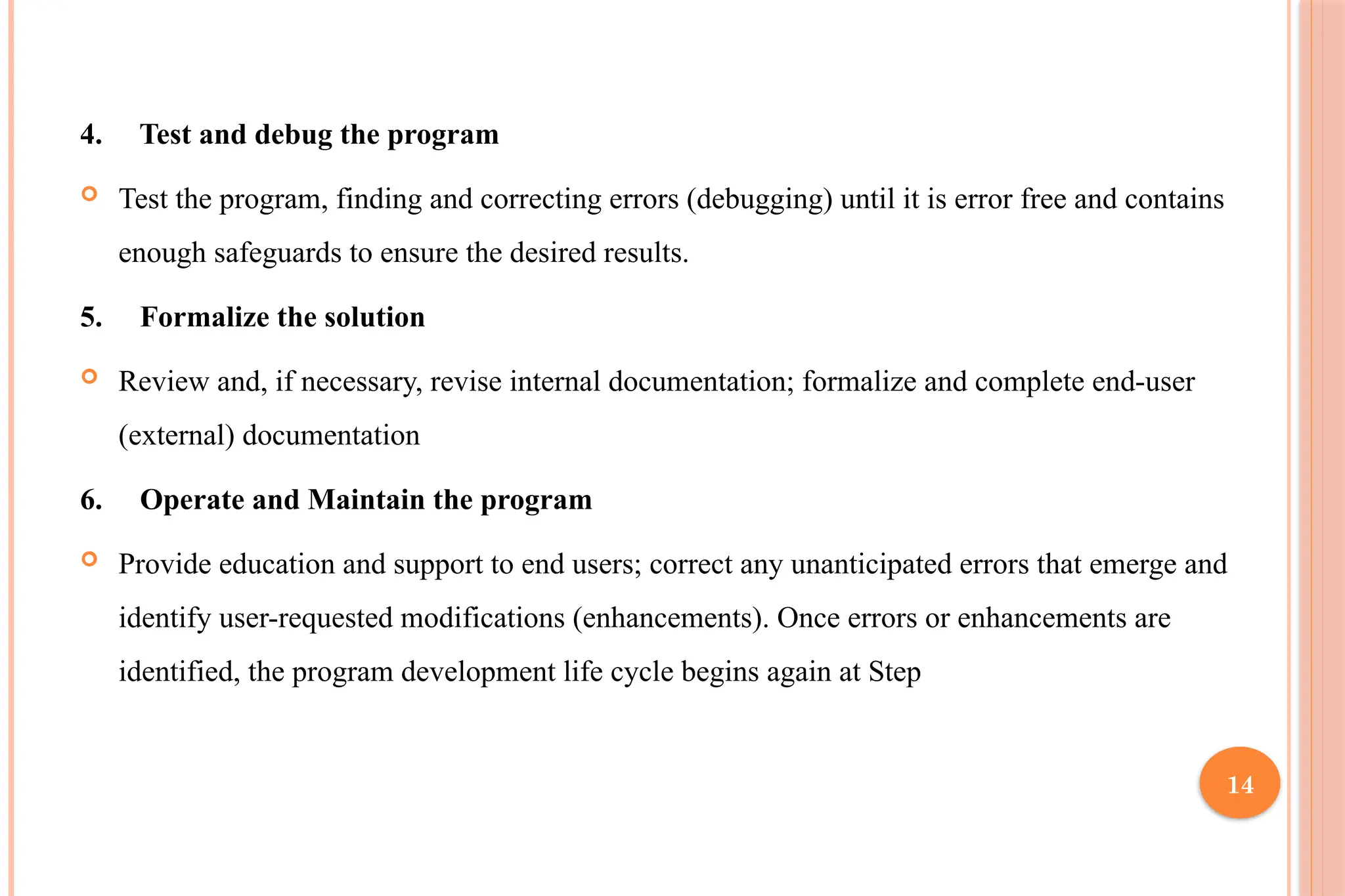 14 4. Test and debug the program  Test the program, finding and correcting errors (debugging) until it is error free and contains enough safeguards to ensure the desired results. 5. Formalize the solution  Review and, if necessary, revise internal documentation; formalize and complete end-user (external) documentation 6. Operate and Maintain the program  Provide education and support to end users; correct any unanticipated errors that emerge and identify user-requested modifications (enhancements). Once errors or enhancements are identified, the program development life cycle begins again at Step 