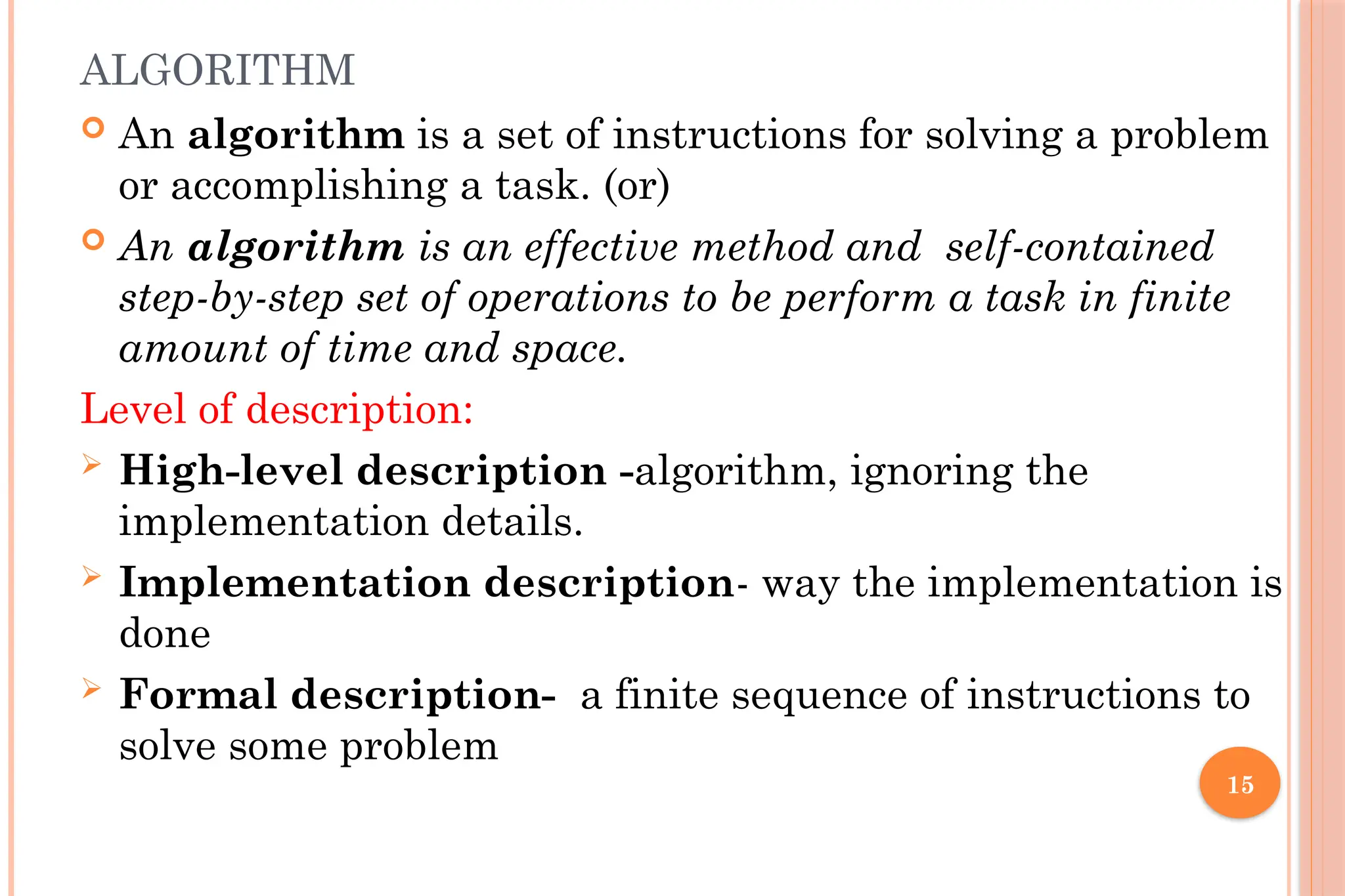15 ALGORITHM  An algorithm is a set of instructions for solving a problem or accomplishing a task. (or)  An algorithm is an effective method and self-contained step-by-step set of operations to be perform a task in finite amount of time and space. Level of description:  High-level description -algorithm, ignoring the implementation details.  Implementation description- way the implementation is done  Formal description- a finite sequence of instructions to solve some problem 