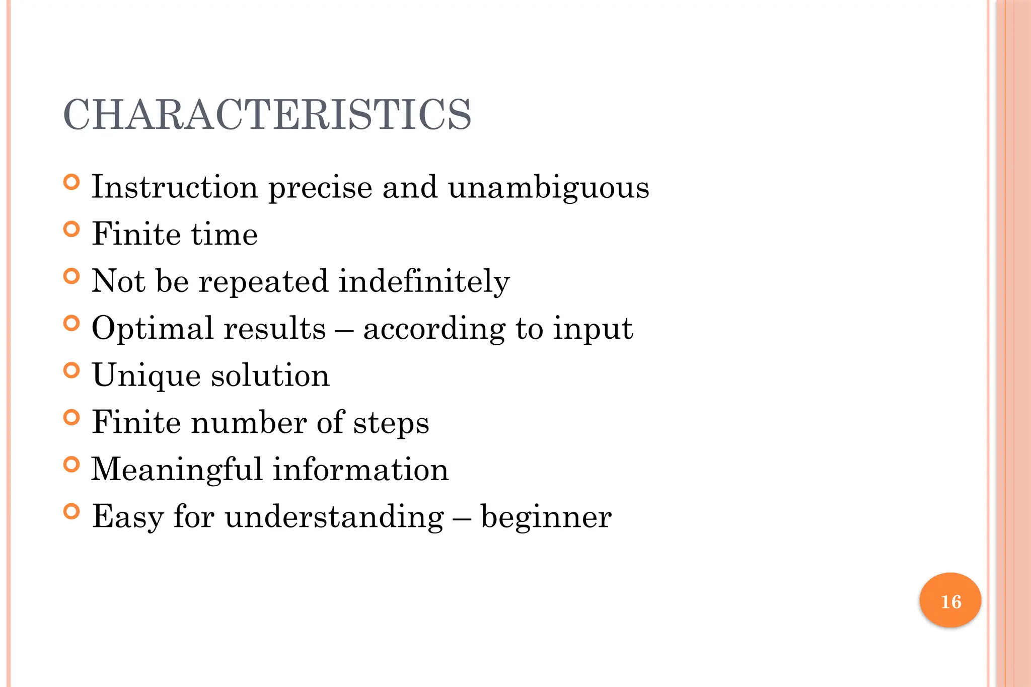 16 CHARACTERISTICS  Instruction precise and unambiguous  Finite time  Not be repeated indefinitely  Optimal results – according to input  Unique solution  Finite number of steps  Meaningful information  Easy for understanding – beginner 