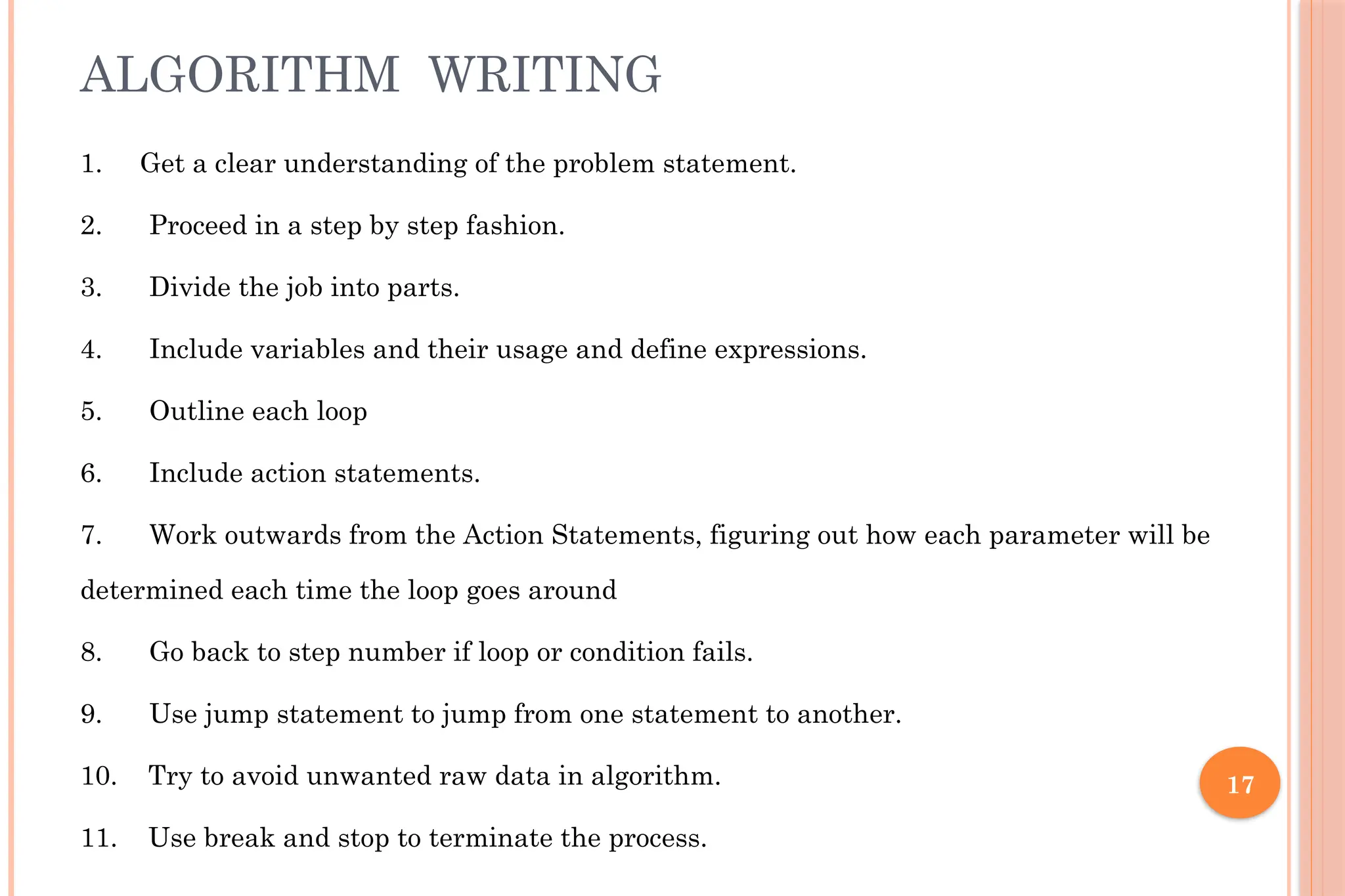 17 ALGORITHM WRITING 1. Get a clear understanding of the problem statement. 2. Proceed in a step by step fashion. 3. Divide the job into parts. 4. Include variables and their usage and define expressions. 5. Outline each loop 6. Include action statements. 7. Work outwards from the Action Statements, figuring out how each parameter will be determined each time the loop goes around 8. Go back to step number if loop or condition fails. 9. Use jump statement to jump from one statement to another. 10. Try to avoid unwanted raw data in algorithm. 11. Use break and stop to terminate the process. 
