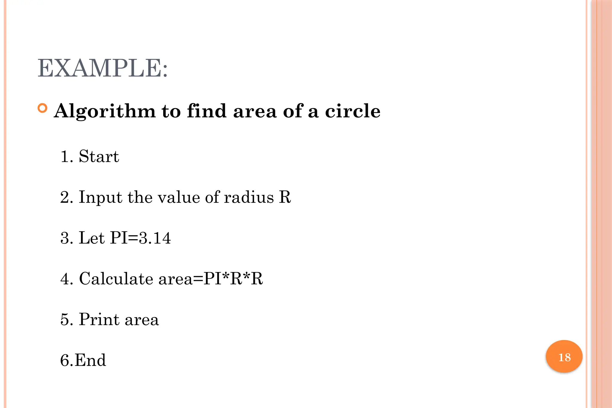 18 EXAMPLE:  Algorithm to find area of a circle 1. Start 2. Input the value of radius R 3. Let PI=3.14 4. Calculate area=PI*R*R 5. Print area 6.End 