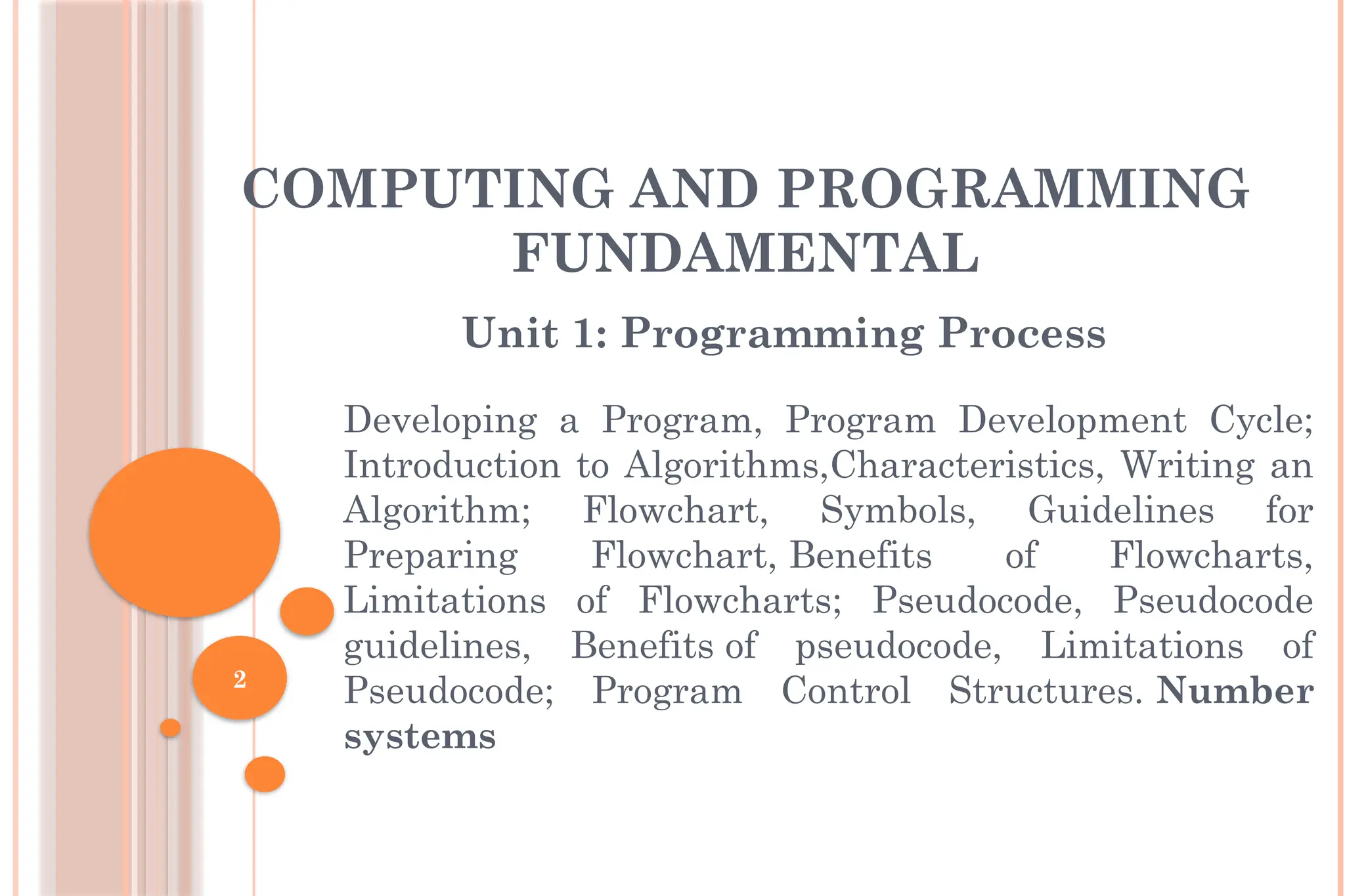 2 COMPUTING AND PROGRAMMING FUNDAMENTAL Unit 1: Programming Process Developing a Program, Program Development Cycle; Introduction to Algorithms,Characteristics, Writing an Algorithm; Flowchart, Symbols, Guidelines for Preparing Flowchart, Benefits of Flowcharts, Limitations of Flowcharts; Pseudocode, Pseudocode guidelines, Benefits of pseudocode, Limitations of Pseudocode; Program Control Structures. Number systems 