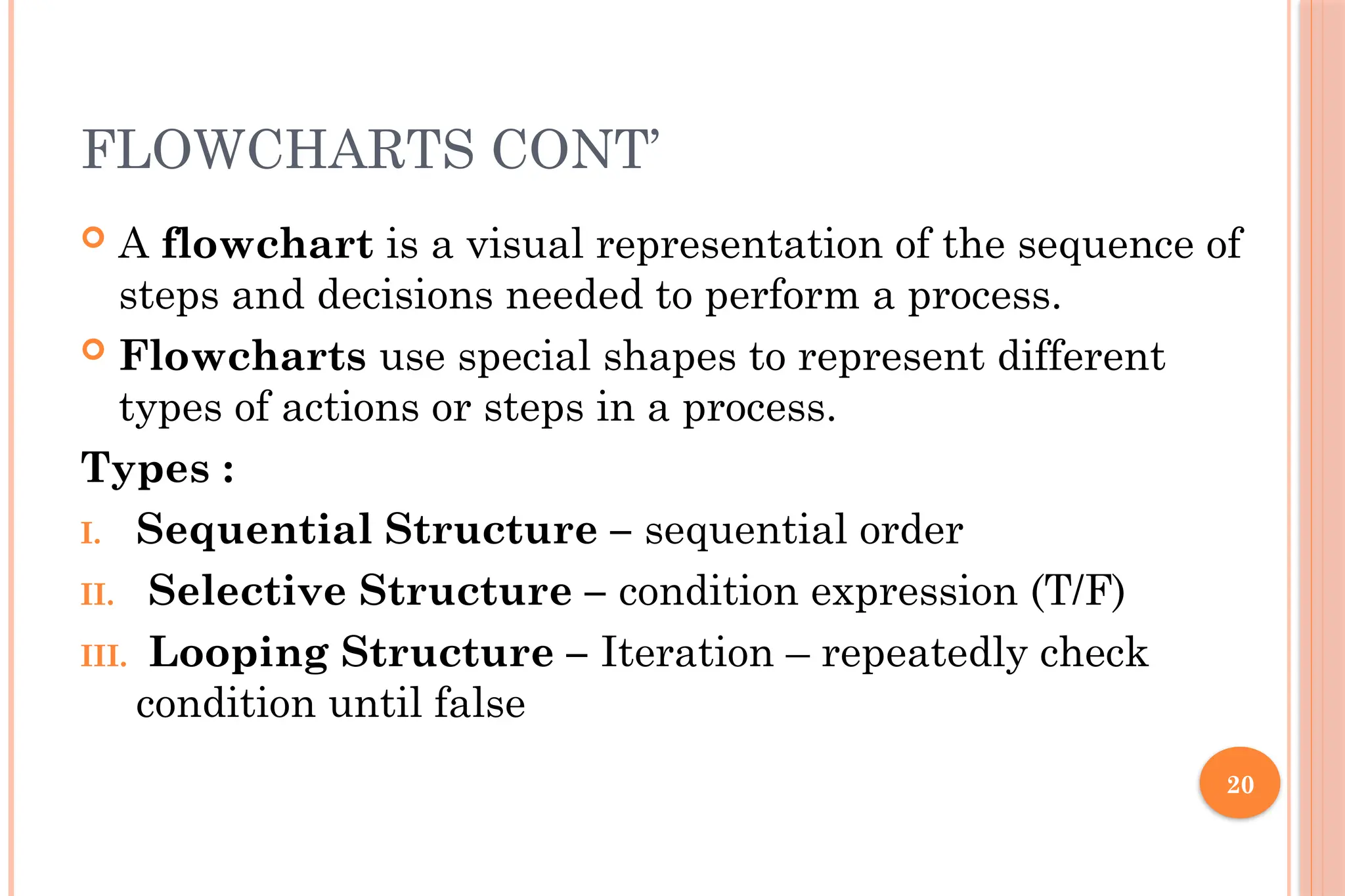 20 FLOWCHARTS CONT’  A flowchart is a visual representation of the sequence of steps and decisions needed to perform a process.  Flowcharts use special shapes to represent different types of actions or steps in a process. Types : I. Sequential Structure – sequential order II. Selective Structure – condition expression (T/F) III. Looping Structure – Iteration – repeatedly check condition until false 