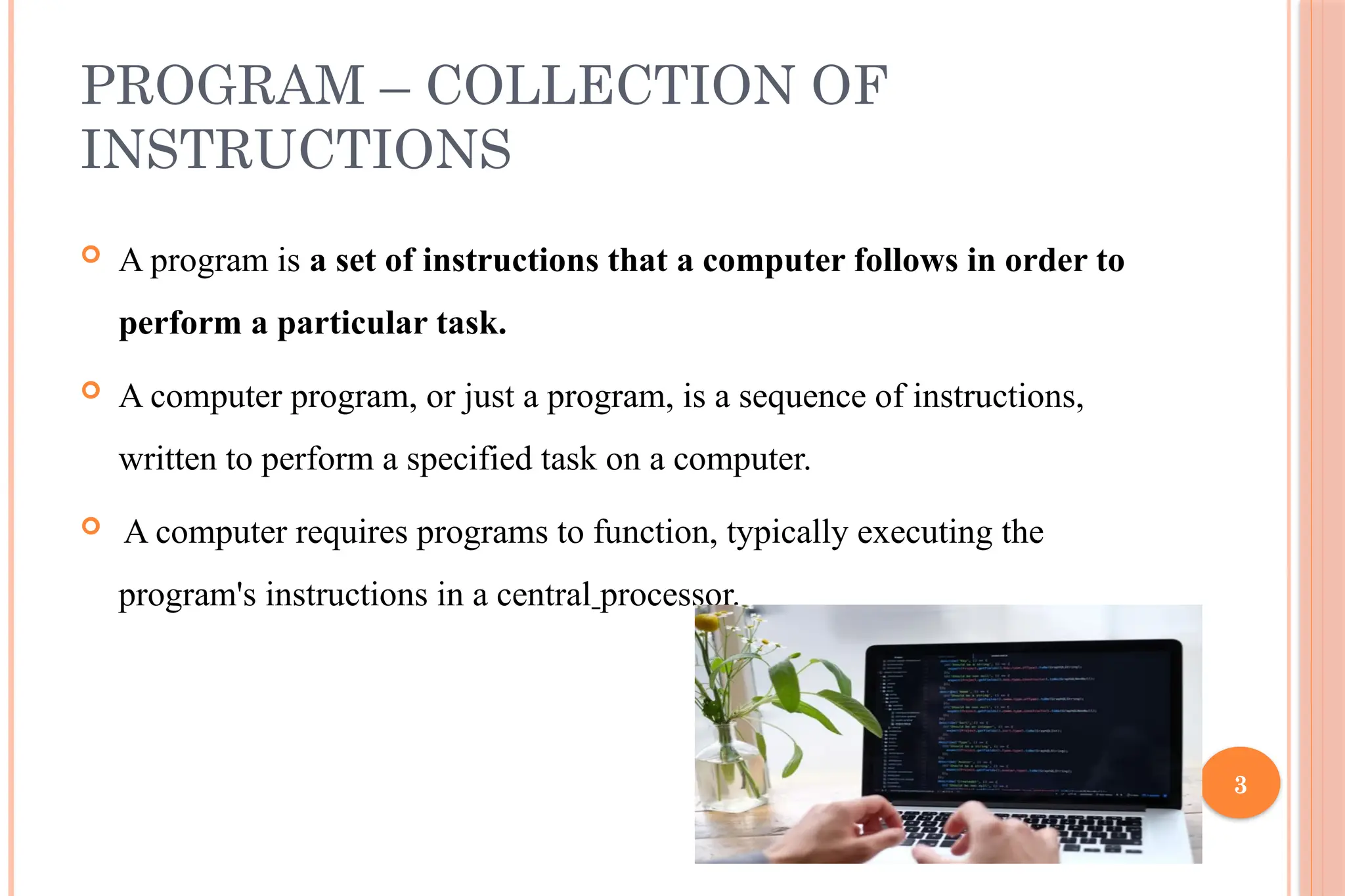 3 PROGRAM – COLLECTION OF INSTRUCTIONS  A program is a set of instructions that a computer follows in order to perform a particular task.  A computer program, or just a program, is a sequence of instructions, written to perform a specified task on a computer.  A computer requires programs to function, typically executing the program's instructions in a central processor. 