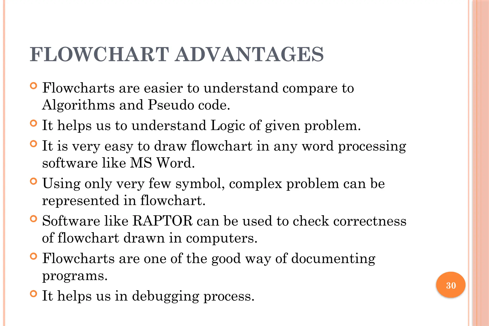 30 FLOWCHART ADVANTAGES  Flowcharts are easier to understand compare to Algorithms and Pseudo code.  It helps us to understand Logic of given problem.  It is very easy to draw flowchart in any word processing software like MS Word.  Using only very few symbol, complex problem can be represented in flowchart.  Software like RAPTOR can be used to check correctness of flowchart drawn in computers.  Flowcharts are one of the good way of documenting programs.  It helps us in debugging process. 