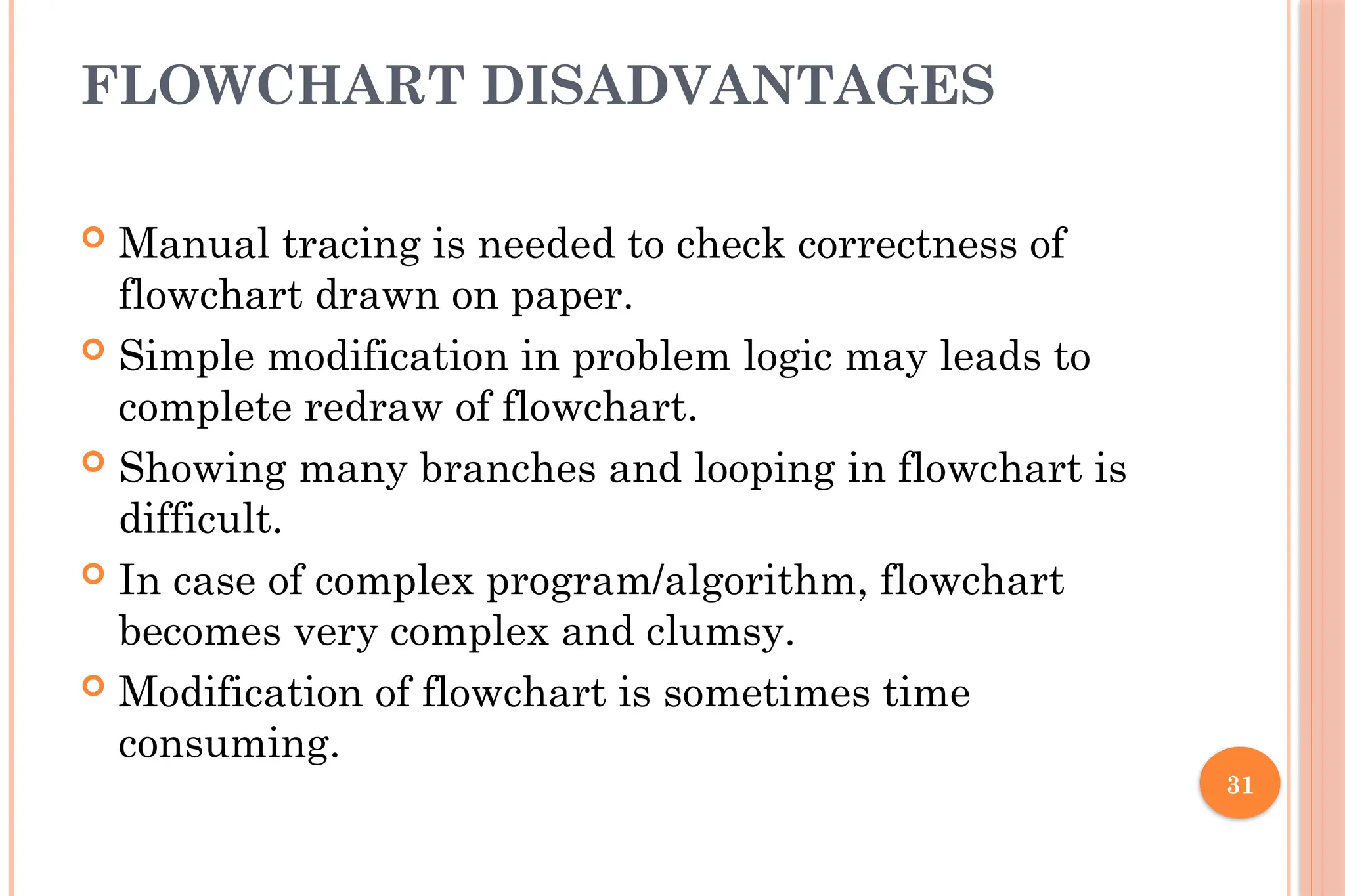 31 FLOWCHART DISADVANTAGES  Manual tracing is needed to check correctness of flowchart drawn on paper.  Simple modification in problem logic may leads to complete redraw of flowchart.  Showing many branches and looping in flowchart is difficult.  In case of complex program/algorithm, flowchart becomes very complex and clumsy.  Modification of flowchart is sometimes time consuming. 
