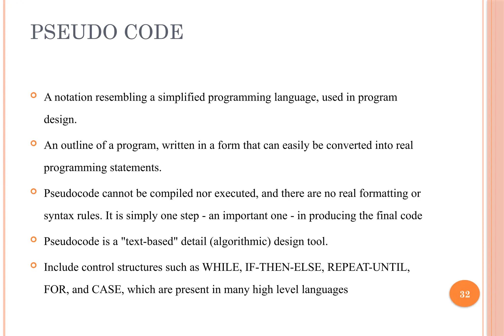 32 PSEUDO CODE  A notation resembling a simplified programming language, used in program design.  An outline of a program, written in a form that can easily be converted into real programming statements.  Pseudocode cannot be compiled nor executed, and there are no real formatting or syntax rules. It is simply one step - an important one - in producing the final code  Pseudocode is a "text-based" detail (algorithmic) design tool.  Include control structures such as WHILE, IF-THEN-ELSE, REPEAT-UNTIL, FOR, and CASE, which are present in many high level languages 