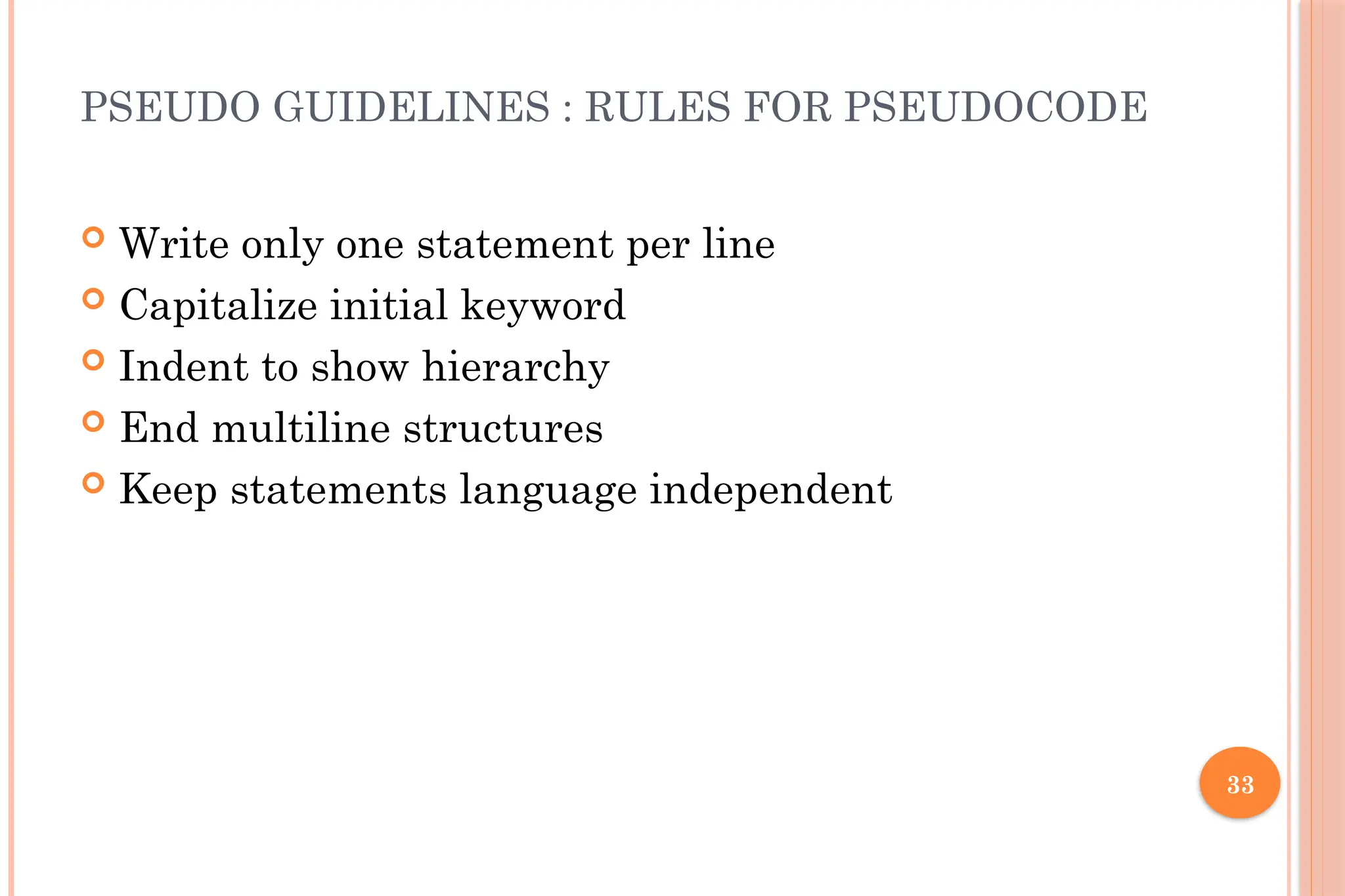 33 PSEUDO GUIDELINES : RULES FOR PSEUDOCODE  Write only one statement per line  Capitalize initial keyword  Indent to show hierarchy  End multiline structures  Keep statements language independent 