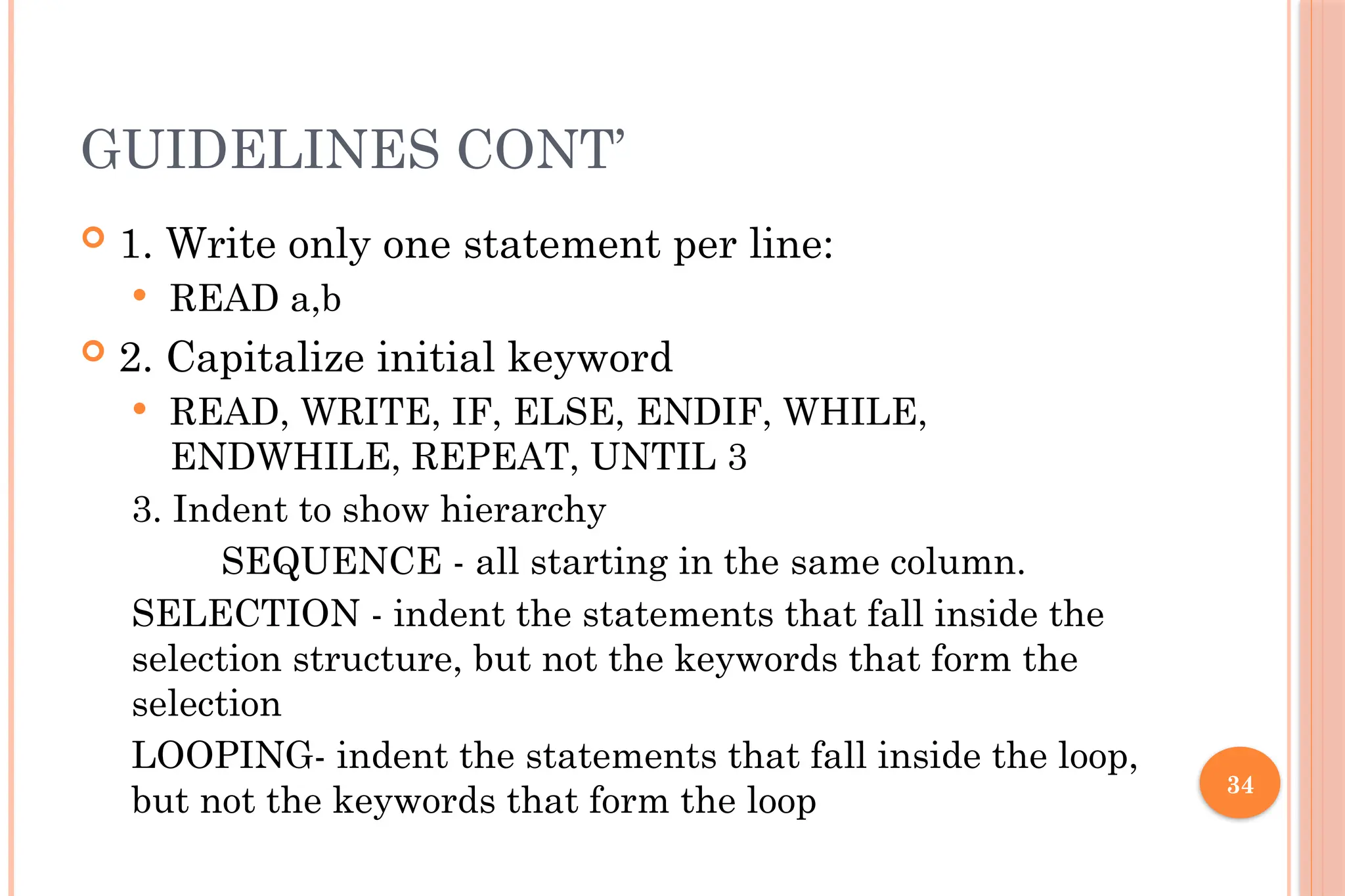 34 GUIDELINES CONT’  1. Write only one statement per line:  READ a,b  2. Capitalize initial keyword  READ, WRITE, IF, ELSE, ENDIF, WHILE, ENDWHILE, REPEAT, UNTIL 3 3. Indent to show hierarchy SEQUENCE - all starting in the same column. SELECTION - indent the statements that fall inside the selection structure, but not the keywords that form the selection LOOPING- indent the statements that fall inside the loop, but not the keywords that form the loop 
