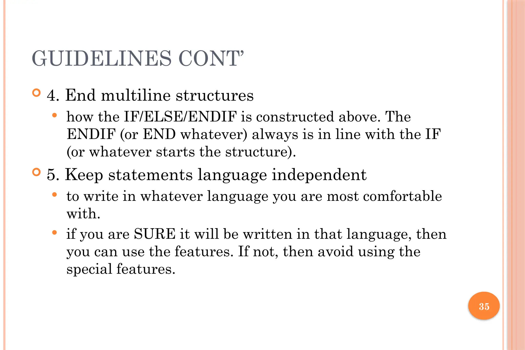 35 GUIDELINES CONT’  4. End multiline structures  how the IF/ELSE/ENDIF is constructed above. The ENDIF (or END whatever) always is in line with the IF (or whatever starts the structure).  5. Keep statements language independent  to write in whatever language you are most comfortable with.  if you are SURE it will be written in that language, then you can use the features. If not, then avoid using the special features. 