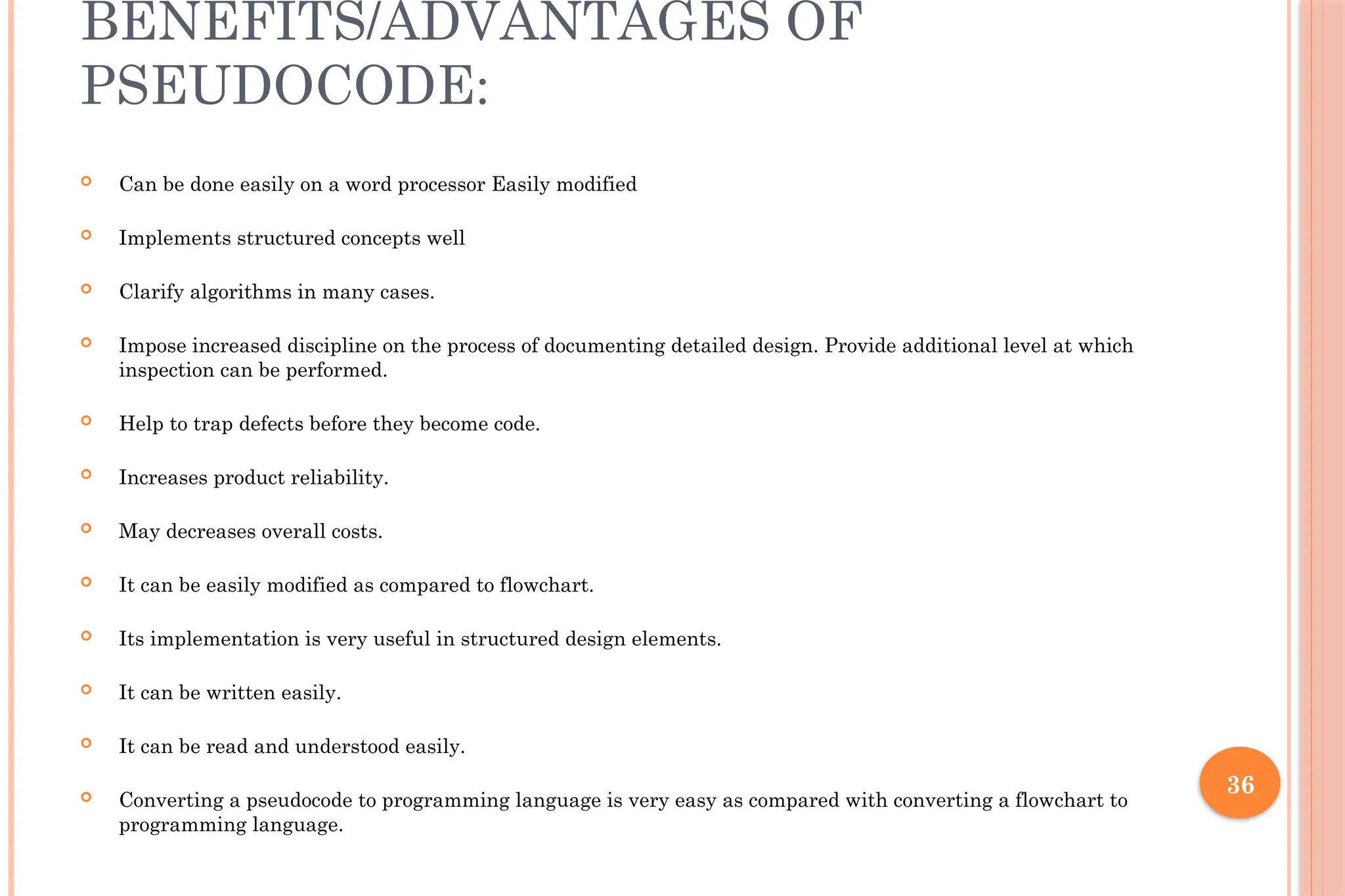 36 BENEFITS/ADVANTAGES OF PSEUDOCODE:  Can be done easily on a word processor Easily modified  Implements structured concepts well  Clarify algorithms in many cases.  Impose increased discipline on the process of documenting detailed design. Provide additional level at which inspection can be performed.  Help to trap defects before they become code.  Increases product reliability.  May decreases overall costs.  It can be easily modified as compared to flowchart.  Its implementation is very useful in structured design elements.  It can be written easily.  It can be read and understood easily.  Converting a pseudocode to programming language is very easy as compared with converting a flowchart to programming language. 