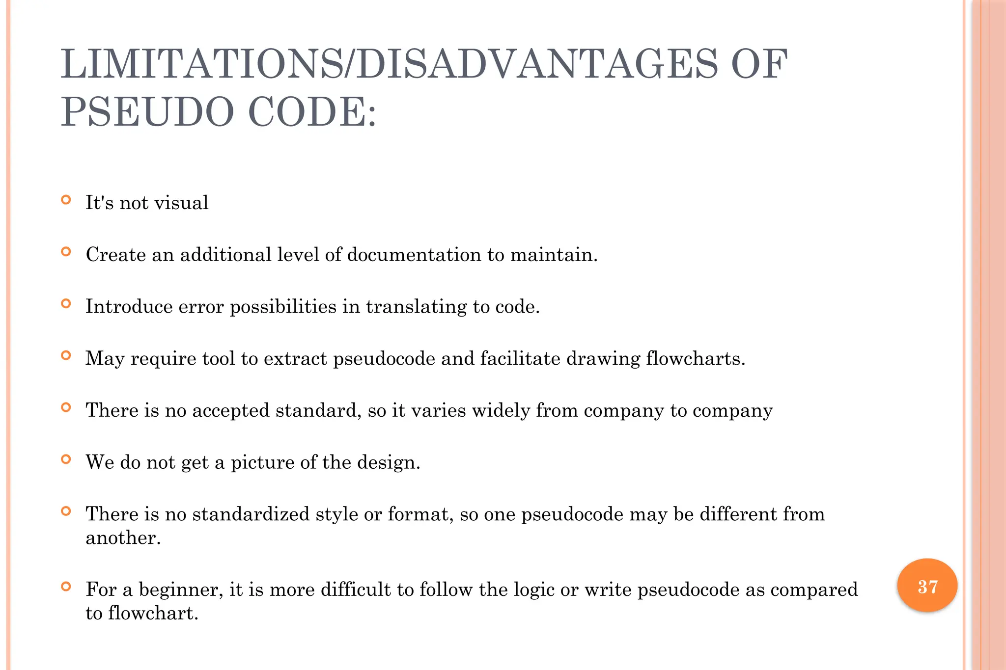 37 LIMITATIONS/DISADVANTAGES OF PSEUDO CODE:  It's not visual  Create an additional level of documentation to maintain.  Introduce error possibilities in translating to code.  May require tool to extract pseudocode and facilitate drawing flowcharts.  There is no accepted standard, so it varies widely from company to company  We do not get a picture of the design.  There is no standardized style or format, so one pseudocode may be different from another.  For a beginner, it is more difficult to follow the logic or write pseudocode as compared to flowchart. 
