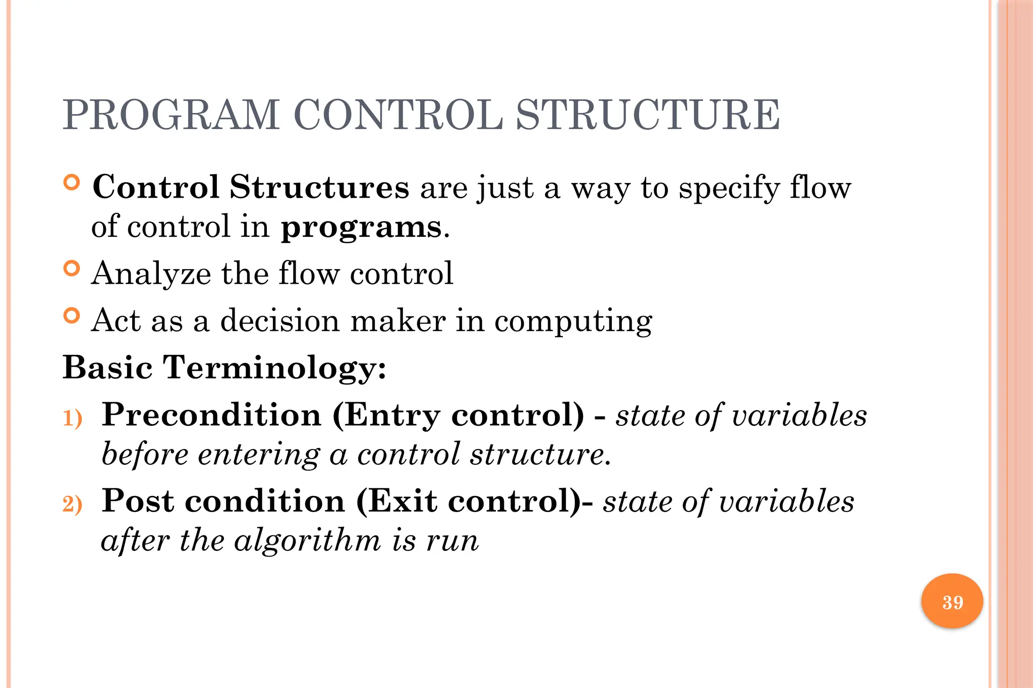 39 PROGRAM CONTROL STRUCTURE  Control Structures are just a way to specify flow of control in programs.  Analyze the flow control  Act as a decision maker in computing Basic Terminology: 1) Precondition (Entry control) - state of variables before entering a control structure. 2) Post condition (Exit control)- state of variables after the algorithm is run 