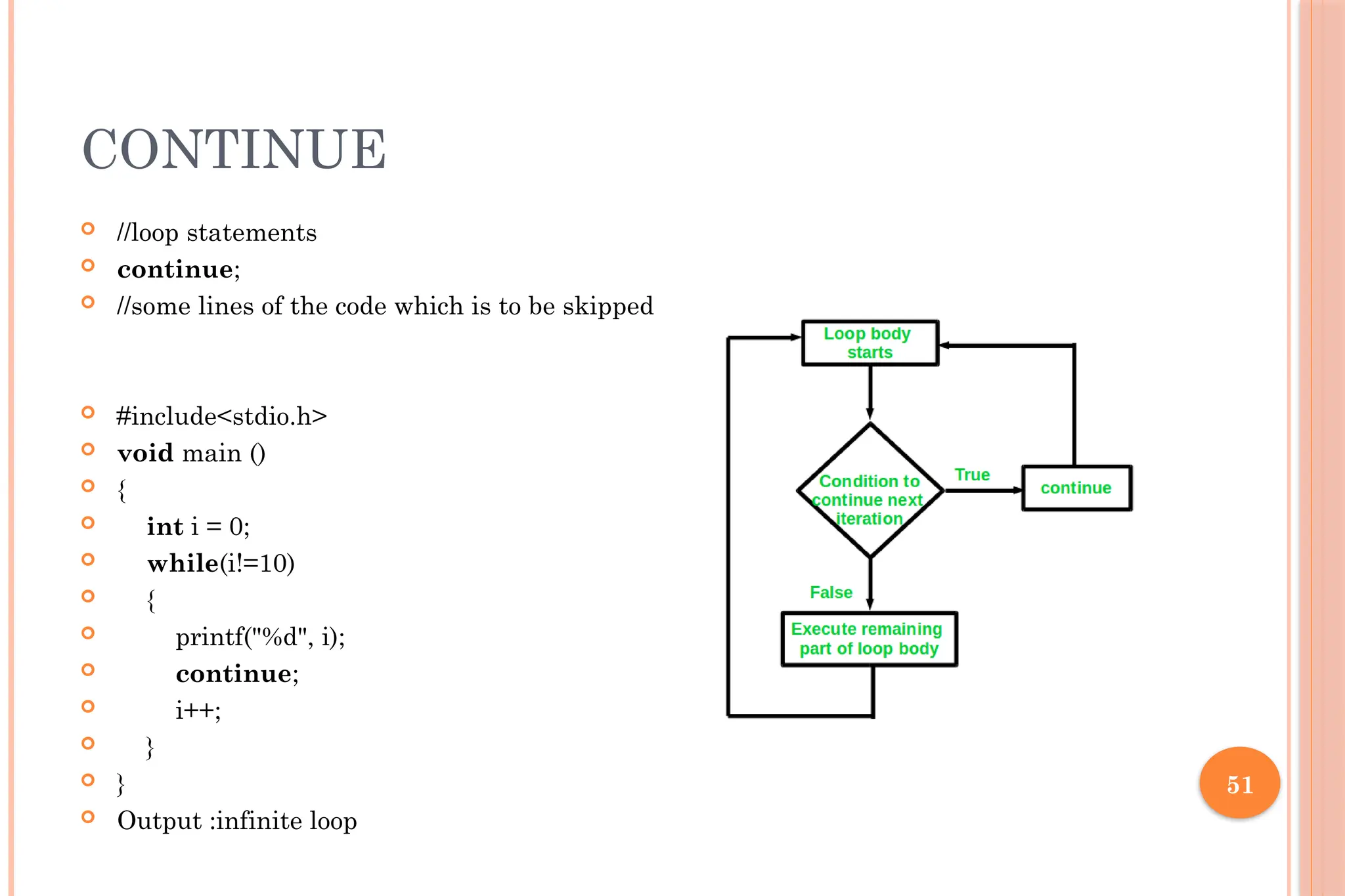 51 CONTINUE  //loop statements  continue;  //some lines of the code which is to be skipped  #include<stdio.h>  void main ()  {  int i = 0;  while(i!=10)  {  printf("%d", i);  continue;  i++;  }  }  Output :infinite loop 