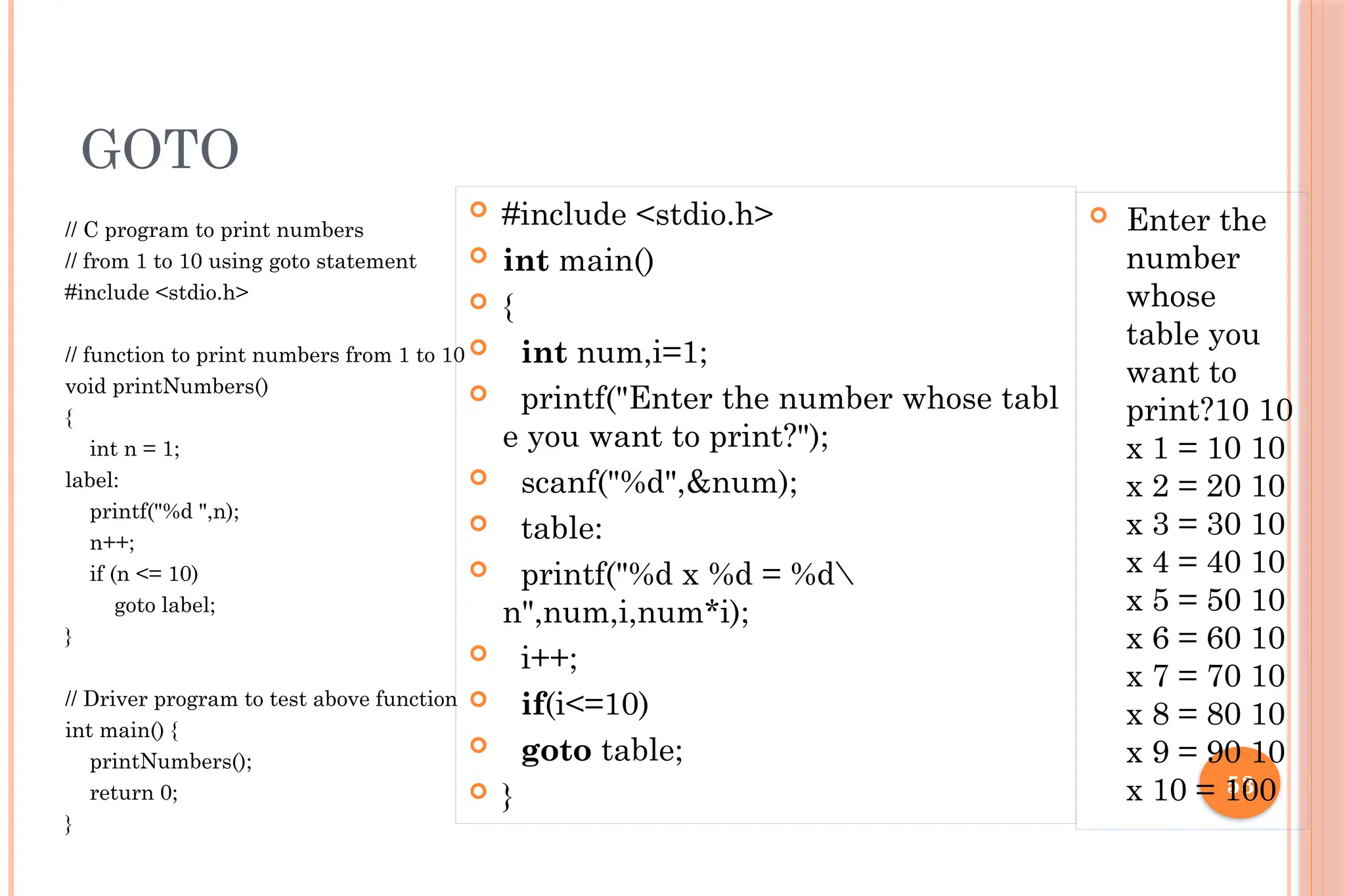 53 GOTO // C program to print numbers // from 1 to 10 using goto statement #include <stdio.h> // function to print numbers from 1 to 10 void printNumbers() { int n = 1; label: printf("%d ",n); n++; if (n <= 10) goto label; } // Driver program to test above function int main() { printNumbers(); return 0; }  #include <stdio.h>  int main()  {  int num,i=1;  printf("Enter the number whose tabl e you want to print?");  scanf("%d",&num);  table:  printf("%d x %d = %d n",num,i,num*i);  i++;  if(i<=10)  goto table;  }  Enter the number whose table you want to print?10 10 x 1 = 10 10 x 2 = 20 10 x 3 = 30 10 x 4 = 40 10 x 5 = 50 10 x 6 = 60 10 x 7 = 70 10 x 8 = 80 10 x 9 = 90 10 x 10 = 100 