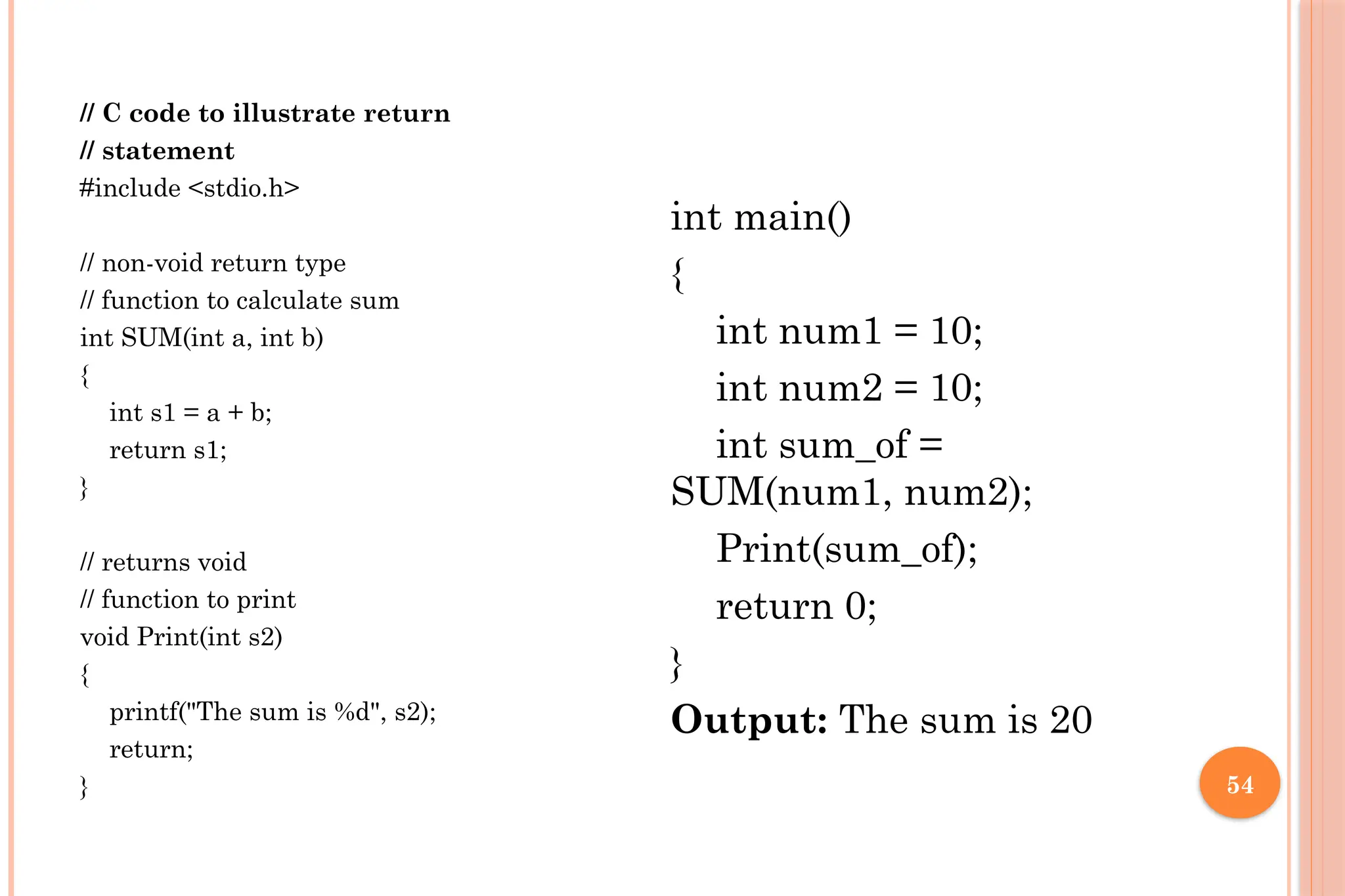 54 // C code to illustrate return // statement #include <stdio.h> // non-void return type // function to calculate sum int SUM(int a, int b) { int s1 = a + b; return s1; } // returns void // function to print void Print(int s2) { printf("The sum is %d", s2); return; } int main() { int num1 = 10; int num2 = 10; int sum_of = SUM(num1, num2); Print(sum_of); return 0; } Output: The sum is 20 