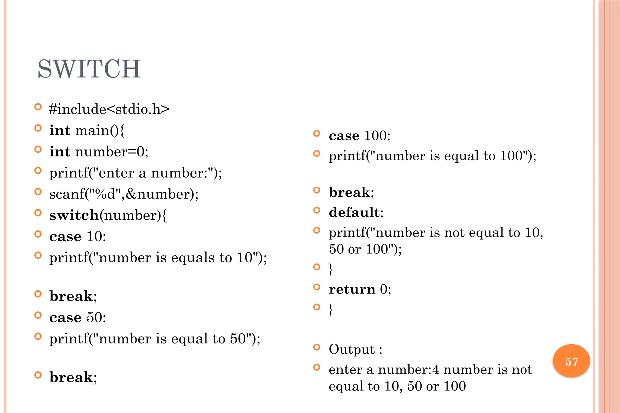 57 SWITCH  #include<stdio.h>  int main(){  int number=0;  printf("enter a number:");  scanf("%d",&number);  switch(number){  case 10:  printf("number is equals to 10");  break;  case 50:  printf("number is equal to 50");  break;  case 100:  printf("number is equal to 100");  break;  default:  printf("number is not equal to 10, 50 or 100");  }  return 0;  }  Output :  enter a number:4 number is not equal to 10, 50 or 100 
