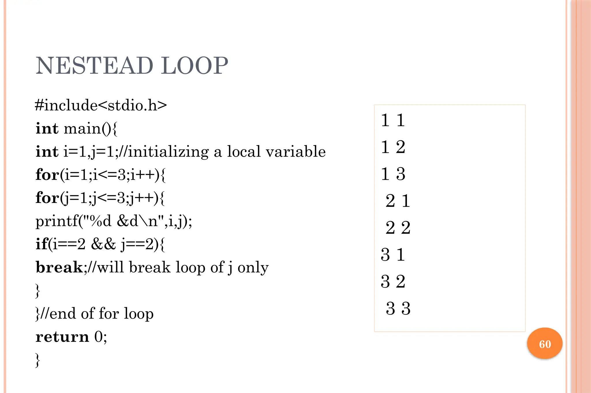 60 NESTEAD LOOP #include<stdio.h> int main(){ int i=1,j=1;//initializing a local variable for(i=1;i<=3;i++){ for(j=1;j<=3;j++){ printf("%d &dn",i,j); if(i==2 && j==2){ break;//will break loop of j only } }//end of for loop return 0; } 1 1 1 2 1 3 2 1 2 2 3 1 3 2 3 3 