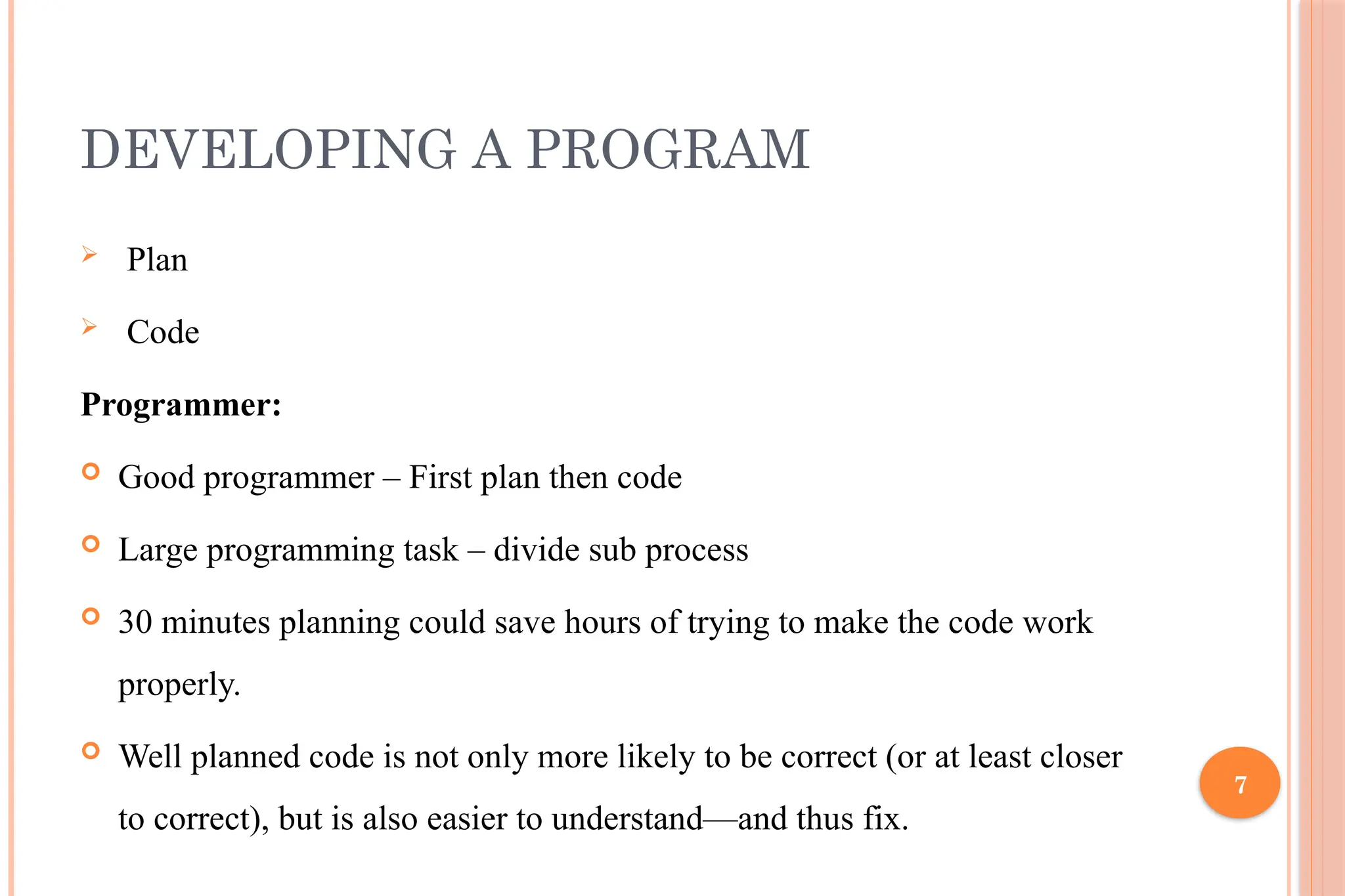 7 DEVELOPING A PROGRAM  Plan  Code Programmer:  Good programmer – First plan then code  Large programming task – divide sub process  30 minutes planning could save hours of trying to make the code work properly.  Well planned code is not only more likely to be correct (or at least closer to correct), but is also easier to understand—and thus fix. 