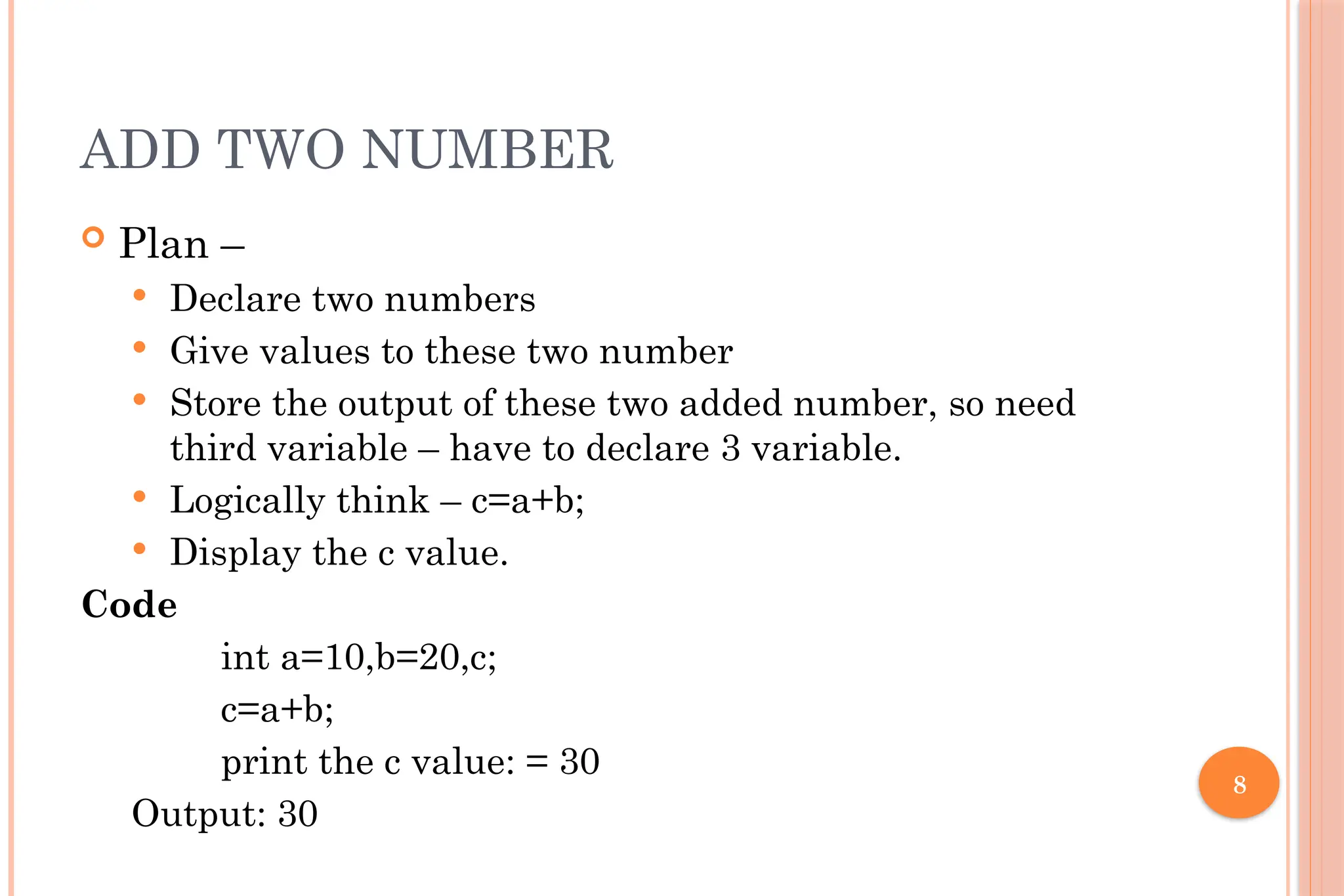 8 ADD TWO NUMBER  Plan –  Declare two numbers  Give values to these two number  Store the output of these two added number, so need third variable – have to declare 3 variable.  Logically think – c=a+b;  Display the c value. Code int a=10,b=20,c; c=a+b; print the c value: = 30 Output: 30 