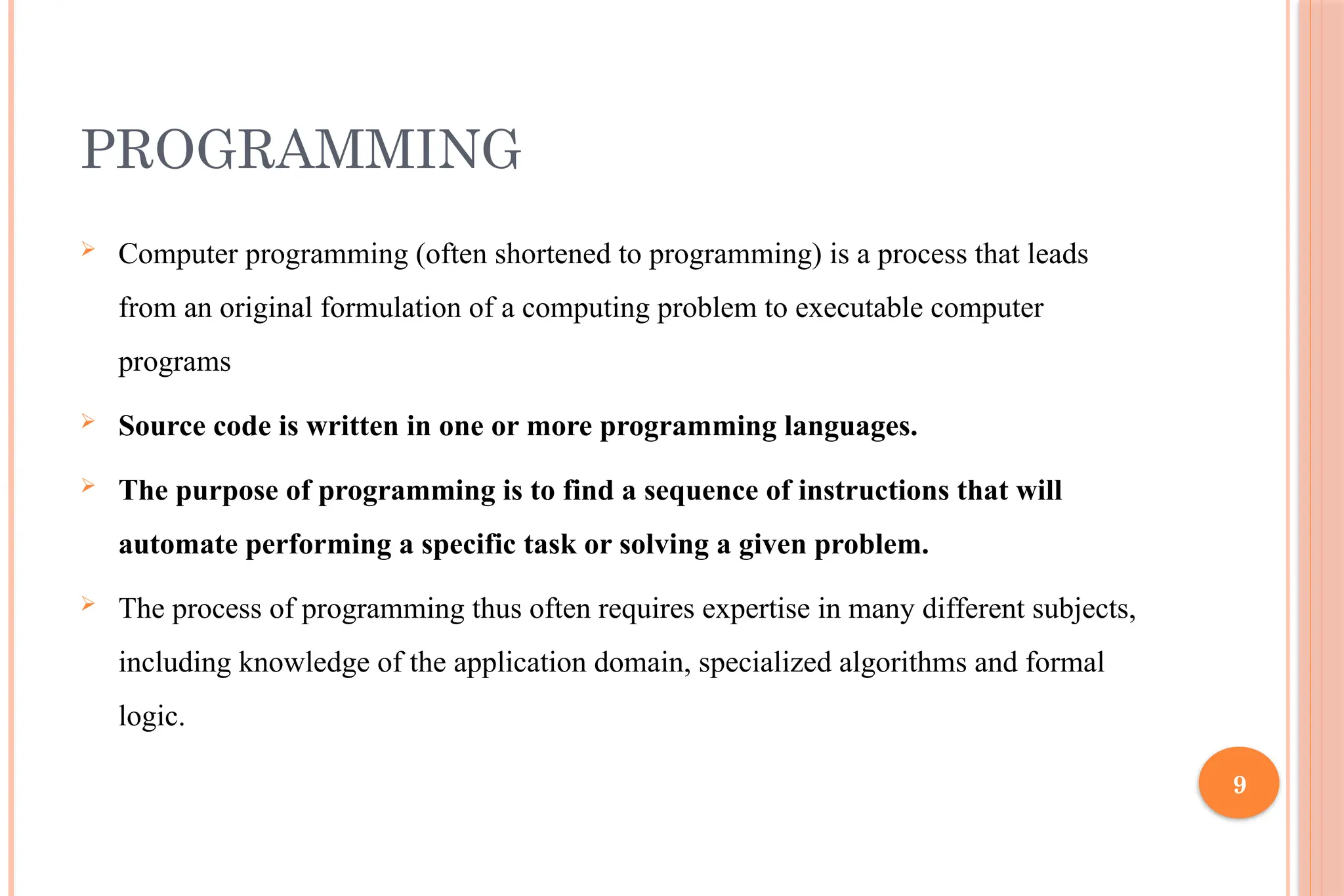 9 PROGRAMMING  Computer programming (often shortened to programming) is a process that leads from an original formulation of a computing problem to executable computer programs  Source code is written in one or more programming languages.  The purpose of programming is to find a sequence of instructions that will automate performing a specific task or solving a given problem.  The process of programming thus often requires expertise in many different subjects, including knowledge of the application domain, specialized algorithms and formal logic. 