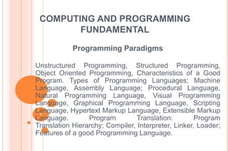 COMPUTING AND PROGRAMMING
FUNDAMENTAL
Programming Paradigms
Unstructured Programming, Structured Programming,
Object Oriented Programming, Characteristics of a Good
Program. Types of Programming Languages; Machine
Language, Assembly Language; Procedural Language,
Natural Programming Language, Visual Programming
Language, Graphical Programming Language, Scripting
Language, Hypertext Markup Language, Extensible Markup
Language. Program Translation: Program
Translation Hierarchy; Compiler, Interpreter, Linker, Loader;
Features of a good Programming Language.
1
 