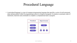 Procedural Language
• A procedural language is a type of computer programming language that specifies a series of well-structured
steps and procedures within its programming context to compose a program. It contains a systematic order of
statements, functions and commands to complete a computational task or program.
Dr. M. Sudharsan 13
 