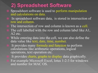  Spreadsheet software is used to perform manipulation
and calculations on data.
 In spreadsheet software data, is stored in intersection of
row and column.
 The intersection of row and column is known as a cell.
 The cell labelled with the row and column label like A1,
A2 etc.
 While entering data into the cell, we can also define the
data value like text, date, time, number.
 It provides many formula and function to perform
calculations like arithmetic operations, logical
operations, text operation etc.
 It provides charts, graphs to display data graphically.
 For example Microsoft Excel, lotus 1-2-3 for windows
and number for MAC OS.
 