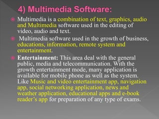  Multimedia is a combination of text, graphics, audio
and Multimedia software used in the editing of
video, audio and text.
 Multimedia software used in the growth of business,
educations, information, remote system and
entertainment.
 Entertainment: This area deal with the general
public, media and telecommunication. With the
growth entertainment mode, many application is
available for mobile phone as well as the system.
Like Music and video entertainment app, navigation
app, social networking application, news and
weather application, educational apps and e-book
reader’s app for preparation of any type of exams.
 