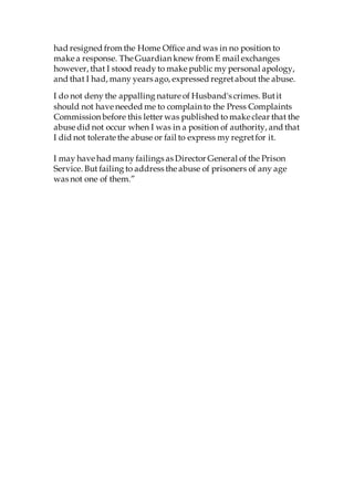had resigned from the Home Office and was in no position to
make a response. The Guardian knew from E mail exchanges
however, that I stood ready to make public my personal apology,
and that I had, many years ago, expressed regretabout the abuse.
I do not deny the appalling nature of Husband's crimes. Butit
should not have needed me to complain to the Press Complaints
Commission before this letter was published to make clear that the
abuse did not occur when I was in a position of authority, and that
I did not tolerate the abuse or fail to express my regretfor it.
I may have had many failings as Director General of the Prison
Service. But failing to address the abuse of prisoners of any age
was not one of them.”
 
