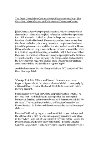 The Press Complaints Commission publicstatement about The
Guardian, MartinNarey,and Medomsley Detention Centre:
[The Guardian]newspaper published tworeaders' letters which
claimed that[Martin Narey]had refused or declined to apologise
for child abuse that had taken place in the prison system at the
hands of Neville Husband.The newspaper had been aware that
the abuse had taken place long before the complainanthad even
joined the prison service, and that the victims had sued the Home
Office when he no longer was in the service and was not therefore
in a position to publicly apologise on its behalf. It had known that
there was no question of him declining toapologise to the families,
yet published the letters anyway.The complainanthad contacted
the newspaper in regardto each of these inaccuracies but it had
consistently failed to afford him a rightof reply.
And the letter from Martin Narey which the PCC compelled The
Guardian to publish:
“On April 14, EricAllison and Simon Hattenstone wrote an
importantpiece about the historicabuse of children in custody by
a Prison Officer, Neville Husband. Itook little issue with Eric's
moving account.
Subsequently however the Guardian published twoletters. The
first said that I had declined to apologise for the abuse (and
because of that had been unsuitable to lead Barnardo's as I did for
six years). The second implied that, as Director General of the
Prison Service I had tolerated the widespread rape and beating of
children.
Husband's offending began when I was thirteen years of age and
the offences for which he was subsequently convicted took place
in 1977 when I was still at University, five years before I joined the
Prison Service and twenty one years before I became Director
General. Later,when Husband's victims sued the Prison Service, I
 