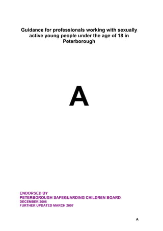 Guidance for professionals working with sexually
   active young people under the age of 18 in
                 Peterborough




                       A


ENDORSED BY
PETERBOROUGH SAFEGUARDING CHILDREN BOARD
DECEMBER 2006
FURTHER UPDATED MARCH 2007



                                               A
 