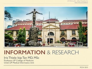 INFORMATION & RESEARCH
Iris Thiele Isip Tan MD, MSc
Professor, UP College of Medicine
Chief, UP Medical Informatics Unit
UP-PGH by Bro. Jeffrey Pioquinto, SJ
https://ﬂic.kr/p/wkBNJG
PCCH 2015
 
