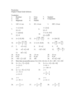 Precalculus
Chapter 8 Study Guide Solutions

Vocabulary:
1.    Resultant                   4.    Cross             7.         Standard
2.    Unit                        5.    Inner             8.         Components
3.    Magnitude                   6.    Parallel

1.     142°, 2.1 cm               2.    36°, 1.6 cm                  3.       298°, 3.4 cm
       !                                                      !
       v = !5,12                                              v = 3, 4
7.      !                                         8.           !
       v = 13                                                 v =5
       !                                                      !
       v = 0, 0, 0                                            v = !4, !6, 8
9.      !                                         10.          !
       v =0                                                   v = 2 29
       !                                !   !28 !34                           !
11.    a = !22, 29                12.   a=       ,                   13.      a = 44, 32
                                             3     3
       !       !15 23                   !                                     !   50         71
14.    u = 12,    ,               15.   u = !5, !24, 8               16.      u=      , !13,
                2 2                                                                3         3
                                                                                     !
17.    7.    !5i + 12 ˆ
                ˆ     j                 8.         3i + 4 ˆ
                                                    ˆ     j                   9.     0
                              ˆ                                                      !28 ˆ 34 ˆ
       10.     !4 i ! 6 ˆ + 8 k
                  ˆ     j               11.        !22i + 29 ˆ
                                                      ˆ      j                12.         i!     j
                                                                                        3      3
       13.     44 i + 32 ˆ
                   ˆ      j
18.    0; yes                     19.   -21; no                      20.
                                                                   32; no
21.    6; no                      22.   0; yes                       23.
                                                                   9; no
24.              j      ˆ
       !34 i ! 2 ˆ + 22 k
            ˆ                     25.      ˆ
                                        10 k                         ˆ
                                                                     26.   j     ˆ
                                                                   8i + 8 ˆ + 16 k
27.                                                                      ˆ     j   ˆ
       More than one possible answer. Ex: !5, 0, !4 " 4, !5, !3 = !20i ! 31 ˆ + 25 k
30.     x ! 5, y ! 7 = t 2, 0             31.       x + 1, y ! 4 = t 6, !10
       x = 2t + 5                                  x = 6t ! 1
       y=7                                                    y = !10t + 4
32.     x ! 1, y ! 5 = t !7, 2                    33.         x=t
       x = !7t + 1                                                 3    7
                                                              y=     t+
       y = 2t + 5                                                  4    4

       x=t                                                    x=t
34.                                               35.
       y = !9t ! 1                                            y = 4t ! 2

            1                                 1    23                              5    17
36.    y = ! x +1                 37.   y=      x+                   38.      y=     x!
            2                                 4    4                               2     2
 