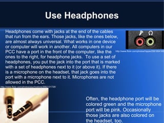 Use Headphones Headphones come with jacks at the end of the cables that run from the ears. Those jacks, like the ones below, are almost always universal. What works in one device or computer will work in another. All computers in our PCC have a port in the front of the computer, like the ones to the right, for headphone jacks.  To use a set of headphones, you put the jack into the port that is marked with a set of headphones next to it (or above it). If there is a microphone on the headset, that jack goes into the port with a microphone next to it. Microphones are not allowed in the PCC. http://www.flickr.com/photos/psychostore/2682131726/ http://www.flickr.com/photos/hippie/2561854165/ Often, the headphone port will be colored green and the microphone port will be pink. Occasionally those jacks are also colored on the headset, too. 