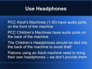 Use Headphones PCC Adult’s Machines (1-30) have audio ports on the front of the machine PCC Children’s Machines have audio ports on the back of the machine The Children’s Headphones should be tied into the back of the machine to avoid theft Patrons using an Adult machine need to bring their own headphones – we don’t provide them 