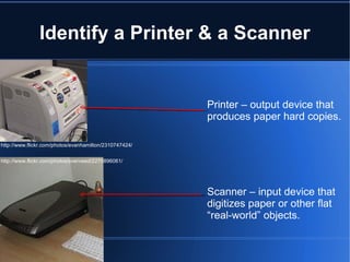 Identify a Printer & a Scanner Printer – output device that produces paper hard copies. Scanner – input device that digitizes paper or other flat “real-world” objects. http://www.flickr.com/photos/svenreed/2275896061/ http://www.flickr.com/photos/evanhamilton/2310747424/ 