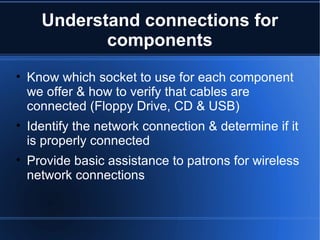 Understand connections for components Know which socket to use for each component we offer & how to verify that cables are connected (Floppy Drive, CD & USB) Identify the network connection & determine if it is properly connected Provide basic assistance to patrons for wireless network connections 