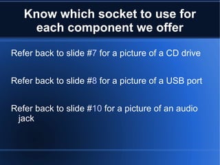 Know which socket to use for each component we offer Refer back to slide # 7  for a picture of a CD drive Refer back to slide # 8  for a picture of a USB port Refer back to slide # 10  for a picture of an audio jack 