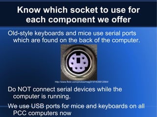 Know which socket to use for each component we offer Old-style keyboards and mice use serial ports which are found on the back of the computer. Do NOT connect serial devices while the computer is running. We use USB ports for mice and keyboards on all PCC computers now http://www.flickr.com/photos/mag3737/535612564/ 