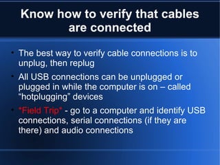 Know how to verify that cables are connected The best way to verify cable connections is to unplug, then replug All USB connections can be unplugged or plugged in while the computer is on – called “hotplugging” devices *Field Trip*  - go to a computer and identify USB connections, serial connections (if they are there) and audio connections 